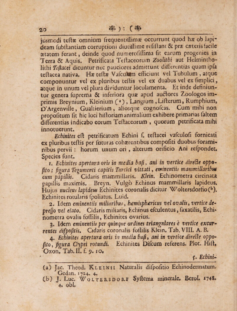 2Q jusmodi tertae omnium frequentitfimae occurrunt quod har ob lapr deam fubilantiam corruptioni diutifiime relidant & pra ceteris facile aetatem ferant, deinde quod numerofiffima fit earum progenies in Terra & Aquis, Petrificau Tertaceorum Zoolitbi aut Helmintho- lithi Tefiacei dicuntur nec pauciores admittunt differentias quam ipfa iertacea nativa. Hae tertae VafcuiUm efficiunt vel Tubulum , atque componuntur vel ex pluribus tertis vel ex duabus vel ex fimplici, atque in unum vel plura dividuntur loculamenta. Et inde definiun¬ tur genera fuprema & inferiora quae apud auftores Zoologos im¬ primis Breynium, Kleinium (a) , Langium ,Lirterum, Rumphium, D’Argenville, Gualtierium , aliosque cognofcas. Cum mihi non propofitum fit hic loci hirtoriam animalium exhibere primarias faltem differentias indicatio eorum Tertaceorum , quorum petrificata mihi innotuerunt. Ecbinites ert petrificatum Echini f. tertacei vafculofi fornicati ex pluribus tertis per futuras cohaerentibus compofiti duobus forami¬ nibus pervii : horum unum ori , alterum orificio Ani refpondet. Species funt. 1. Ecbinites apertura oris in media bafi, ani in vertice direSe oppo- fjto; figura Tegumenti capitis Turcici vittati, eminentiis mammillaribus cum papillis. Cidaris mammillaris. Klein. Echinometra circinata papillis maximis. Breyn. Vulgo Echinus mammillaris lapideus. Hujus nucleus lapideus Echinites coronalis dicitur Wokersdorfio(b). Ecbinites rotularis fpoliatus. Luid. 2. Idem eminentiis miliaribus, h&misphmcus vel ovalis, vertice de- prefio vel elato. Cidaris miliaris, Echinus efcuientus, faxatilis, Echi* nometra ovalis fortilis, Echinites ovarius. 3. Idem eminentiis per quinque ordines triangulares e vertice excur¬ rentes difpofitis. Cidaris coronalis follitis Klein. Tab. VIIL A. B. 4. Echinites apertura oris in media bafis ani in vertice direde oppo- fito, figura Clipei rotundi• Echinites Difcum referens. Plot. Hirt, Oxon* Tab. II. f. 9.10$ f. Echini- (a) Jac, Theod* Klexnu Naturalis difpofitio Echinodermatum* Gedam 1724. 4. (b) J. Luc. WoiTE^SDOKf Syftema minerale* BeroL 1748* 4* obh