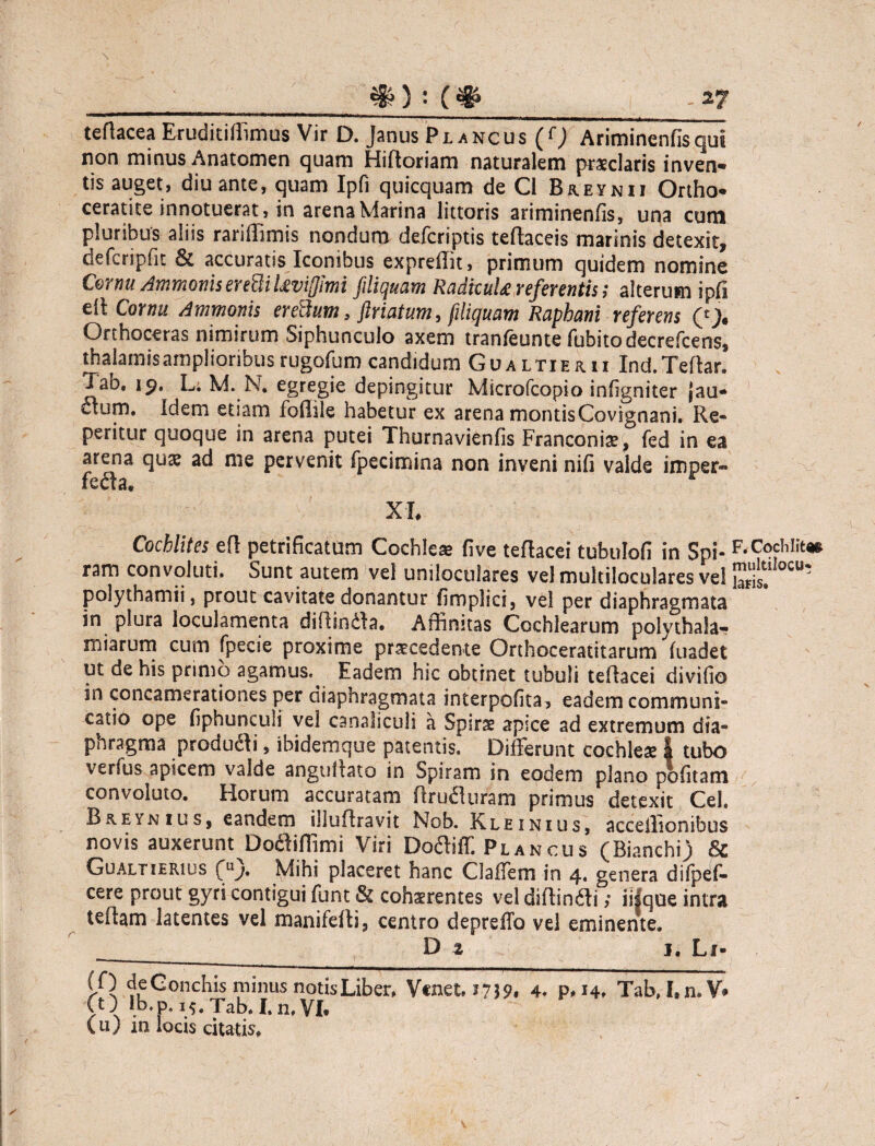 teftacea Eruditiffimus Vir D. Janus Plancus (rJ Ariminenfis qui non minus Anatomen quam Hiftoriam naturalem praeclaris inven¬ tis auget, diu ante, quam Ipfi quicquam de Cl Breynii Ortho- ceratite innotuerat, in arena Marina littoris ariminenfis, una cum pluribus aliis rariffimis nondum defcriptis teftaceis marinis detexit, defcripfit 6c accuratis Iconibus expreffit, primum quidem nomine Cornu Ammonis er eUiUviffimi fili quam RadtcuU referentis; alterum ipfi eil Cornu Ammonis eredum 3 ftriatum, filiquam Raphani referens (£> Orthoceras nimirum Siphunculo axem tranfeunte fubitodecrefcens, thalamis amplioribus rugofum candidum Gualtierii Ind.Teftar. Tab, 19. L. M. N. egregie depingitur Microfcopio infigniter jau- cium. Idem etiam foffile habetur ex arena montisCovignani. Re- peritur quoque in arena putei Thurnavienfis Franconiae, fed in ea arena qu£ ad me pervenit fpecimina non inveni nifi valde imper¬ fecta. XI, Cochlites efl petrificatum Cochlea five teflacei tubulofi in Spi- RCochlit* ram convoluti. Sunt autem vel uniloctilares vel multiloculares vel ^it,llocu* polythamii, prout cavitate donantur fimplici, vel per diaphragmata in plura loculamenta diRindla, Affinitas Cochlearum polythala- m i arum cum fpecie proxime praecedente Orthoceratitarum fuadet ut de his primo agamus.^ Eadem hic obtinet tubuli teflacei divifio in concamerationes per diaphragmata interpofita, eadem communi¬ catio ope fiphunculi vel canaliculi a Spirae apice ad extremum dia¬ phragma produdti, ibidemque patentis. Differunt cochlea | tubo verfus apicem valde angullato in Spiram in eodem plano politam convoluto. Horum accuratam RrufUiram primus detexit Cei. Breynius, eandem illuftravit Nob. Kleinius, acceilionibus novis auxerunt Doftiffimi Viri Dodliff. Plancus (Bianchi) & Gualtierius (u). Mihi placeret hanc Gaffem in 4. genera difpef- cere prout gyri contigui funt & cohaerentes vel diftindti; iifque intra teflam latentes vel manifefli., centro depreffo vel eminente. _ D t j. Li* (0 de Conchis minus notis Liber. Vcnet. 4. p, i4> Tab>I,n,V* CO lb.p. 15, Tab. I.n.Vl, (u) in locis citatis.