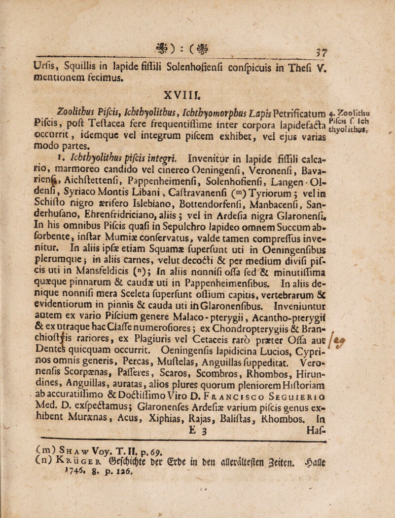 mentionem fecimus. XVIII, Zoolithus Pifcis, [chtbyolithus, Ichthy amorphus Lapis Petrificaiurrj Pifcis, poft Tedacea fere frequentiflime inter corpora lapidefadh occurrit, idemque vel integrum pifcem exhibet, vel ejus varias modo partes. i. Icbtbyolithus pifcis integri. Invenitur in lapide fiffiIi calca¬ rio, marmoreo candido vel cinereo Oeningenli, Veronenfi, Bava- rienf^, Aichdettenfi, Pappenheimeftfi, Solenhofienfi, Langen-Ql- denn, Syriaco Montis Libani, Cadravanenfi (m) Tyriorum $ vel ira Sehido nigro srifero Islebiano, Bottendorfenli, Manbacenfi, San- derhufano, Ehrenfridriciano, aliis | vel in Ardefia nigra Glaronenfi« In his omnibus Pifcis quafi inSepulchro lapideo omnem Succum ab* forbente, indar Mumiae confervatus, valde tamen compredus inve¬ nitur. In aliis ipfe etiam Squamas fuperfunt uti in Oeningenfibus plerumque 3 in aliis carnes, velut decodti & per medium divifi pif* cis uti in Mansfeldicis (n); In aliis nonnifi ofla fed & minutiflima quaeque pinnarum & caudae uti in Pappenheimenfibus. In aliis de¬ nique nonnifi mera Sceleta fuperfunt oflium capias, vertebrarum Sc evidentiorum in pinnis & cauda uti iftGlaronenfibus. Inveniuntur autem ex vario Pifcium genere Malaco* pterygii, Acantho-pterygif & ex utraque hacClaffenumerofiores; ex Chondropterygiis & Bran- chiodyis rariores, ex Plagiuris vel Cetaceis raro praeter Offa au£ Dentes quicquam occurrit. Oeningenfis lapidicina Lucios, Cypri¬ nos omnis generis. Percas, Mudelas, Anguillasfuppeditat. Vero* nenfis Scorpamas, Pafferes, Scaros, Scombros, Rhombos, Hirun¬ dines, Anguillas, auratas, alios plures quorum plenioremHidoriam abaccuratiilimo &DodliffimoViro D. Francisco Seguierio Med. D. exfpedlamus; Glaronenfes Ardefise varium pifcis genus ex¬ hibent Murenas, Acus, Xiphias, Rajas, Balidas, Rhombos, In E 3 Hat 4. Zoolidsia Pifcis f Ich C m) S h a w Voy. T. IF. p» 69» Cn) Kruger ©efdjic(te Der in Un aRerdttejlcn 3tittn. £afle 8» p* isG.