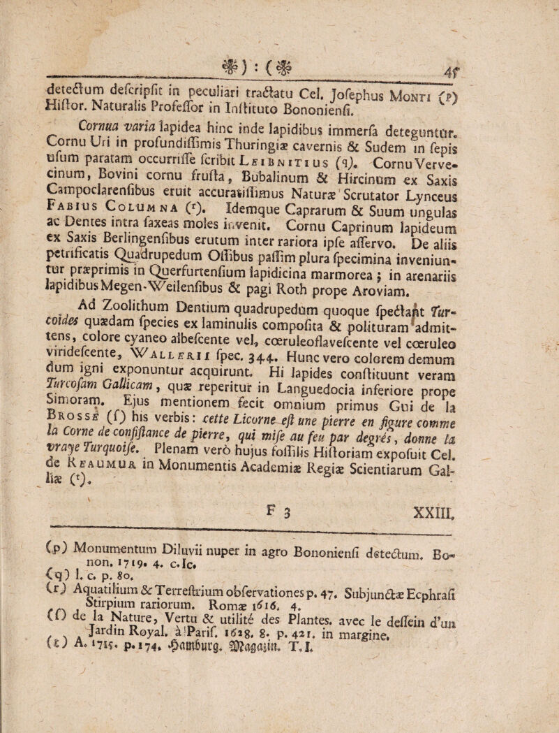\ #) : (# 4f deteflum defcripfit in peculiari tranatu Cei. Jofephus Mont. (p) Hiftor. Naturalis Profeffor m Indituro Bononienfi. Cornua varia lapidea hmc inde lapidibus immerfa deteguntur. Cornu Uri in profundiffimis Thuringis cavernis 8c Sudem in fenis mum paratam occumfle fcribit L e i b n i r i u s Cornu Ver ve- cinum, Bovini cornu fruda, Bubalinum & Hircinum ex Saxis Campoclarenfibus eruit accuratiffimus Naturae Scrutator Lynceus Fabius Columna (r). Idemque Caprarum & Suum ungulas ac Dentes intra laxeas moles invenit. Cornu Caprinum lapideum ex Saxis Berlingenfibus erutum inter rariora ipfe affervo. De aliis petrincatis Quadrupedum Ofiibus pallim plura fpecimina inveniun- tur j3r^pnmis in Querfurtenfium iapidicina marmorea * in arenariis lapidibusMegen^Weilenfibus & pagi Roth prope Aroviam. Ad Zoolithum Dentium quadrupedum quoque fpedlafct fur- coi es quaedam ipecies ex laminulis compotita Si polituram admit- tens; ^oIore cyaneo aibefcente vel, coeruleoflavefcente vel coeruleo vmdelceme, Wall eri i fpec 344. Hunc vero colorem demum dum igni exponuntur acquirunt. Hi Iapides condituunt veram Tunofam Gallicam, quae reperitur in Languedocia inferiore prope Simaram. Ejus mentionem fecit omnium primus Gui de la ros se (i) his verbis: cette Licorne eft une pierre en figure comme la -orne de confiftance de pierre, qui mife au feu par degrh, donne la Yale Tur(luolf€-; Plena^ vero hujus foffilis Hidoriam expofuit Cei de Keaumu& in Monumentis Academiae Regis Scientiarum Gal¬ li» (£)„ 0 F 3 XXIII. ip) Monumentum Diluvii nuper in agro Bononienfi de tectum* Bo« non. 1719« 4* c. Ic* \q) 1. c. p. 80. (r) Aquatilium&Terrelkiumobfervationesp. 47. SubjundasEcphrlfi f otirpium rariorum. Romae 1^16. 4. CO de la Nature, Verui & utilit6 des Plantes, avec le deffein <fun jardinRoyal. a^Parif. 1628, g. p. 421, in margine. iu a. 1715. p.174, TA,