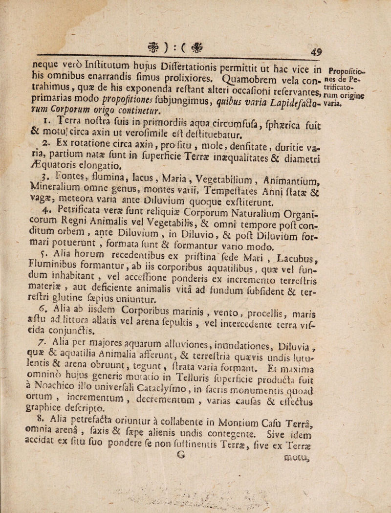 ) -c 49 neque vero Inihtutum huius Differtationis permittit ut hac vice in Propofitio- his omntbus enarrandis fimus proiixiores. Quamobrem vela con- de Pe** trahimus, quae de his exponenda reflant alteri oecafioni refervantes *;rifica£a\ primarias modo propofitiones fubjungimus, quibus varia Lapi defad q- variaT^ i. lerra no (Ira fuis in primordiis aqua circumfufa, fphsrica fuit cC motu’ circa axin ut veroflmile eft deflituebatur. ► rotatione circa axin, profitu , mole, denfitate, duritie v&- ria, partium nat® funt in fuperficie Terr® inaequalitates & diametri Aquatoris elongatio. ^.onteSj ^um*na> lacus, Maria , Vegetabilium , Animantium* Mineralium omne genus, montes vatii, Tempeflates Anni flat® St vag®, me te ora varia ante Diluvium quoque exHkerunt. 4. Petri ficata ver® funt reliqui® Corporum Naturalium Organi¬ corum Regm Animalis vel Vegetabilis, & omni tempore poflcon¬ ditum orbem , ante Diluvium , in Diluvio, & pofl Diluvium for¬ mari potuerunt , formata funt & formantur vano modo. f. Ana horum recedentibus ex priflina fede Mari , Laeubus* fluminibus formantur, ab iis corporibus aquatilibus, qu® vel fun¬ dum inhabitant , vel acceffione ponderis ex incremento terreflris materi® , aut deficiente animalis vita ad fundum fubfidenc & ter- rehn glutine f®pius uniuntur. V* AJI? ab ilSnem C?rp0nbus madnis > vento> procellis, maris ksIl. ad fittora allatis vel arena fepultis, vel intercedente terra vif- ada conjunctis. 7. Alia per majores aquarum alluviones, inundationes. Diluvia , qus & aquatilia Animalia afferunt, & terreffria qusvis undis lutu¬ lentis & arena obruunt, tegunt, ftrata varia formant. Et maxima omnino hujus genens mutatio in Telluris fuperficie producta fuit a Noaehico il.o untverfah Catadyfmo, in factis monumentis quoad ortum , incrementum , decrementum , varias caufas & effertus- graphice deferipto, Alia petrefadta oriuntur a collabente in Montium Cafo Terra omma arena , faxis & fspe alienis undis contegente. Sive idem* accidat ex (itu (uo pondere fe non fuUinentis Terra, (ive ex Terra G motu,