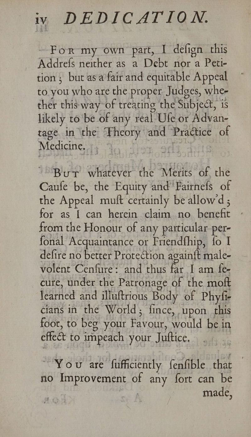 iy DEDICATION. For my own part, I defign this Addrefs neither as a Debt nor a Peti- tion ; but asa fair and equitable Appeal to you who are the proper Judges, whe- ther this way of treating the Subject, is likely to be of any real-Ufe or Advan- tage. in the Theory and Practice of Medicittese apo fhe apony But whatever the Merits of, the Caufe be, the Equity and’ Fairnefs of the Appeal muft certainly be allowd ; for as { can herein claim no benefit ~ from the Honour of any particular per- fonal Acquaintance or Friendfhip, fo I defire no better Protection again{t male- volent Cenfure: and thus far I am fe- cure, under the Patronage of the moft learned and illuftrious Body of Phyfi- cians in the World; fince, upon. this foor, to beg your Favour, would be in effect to impeach your Juttice, ; “Yow are fufficiently fenfible that | no Improvement of any fort can be ai made,