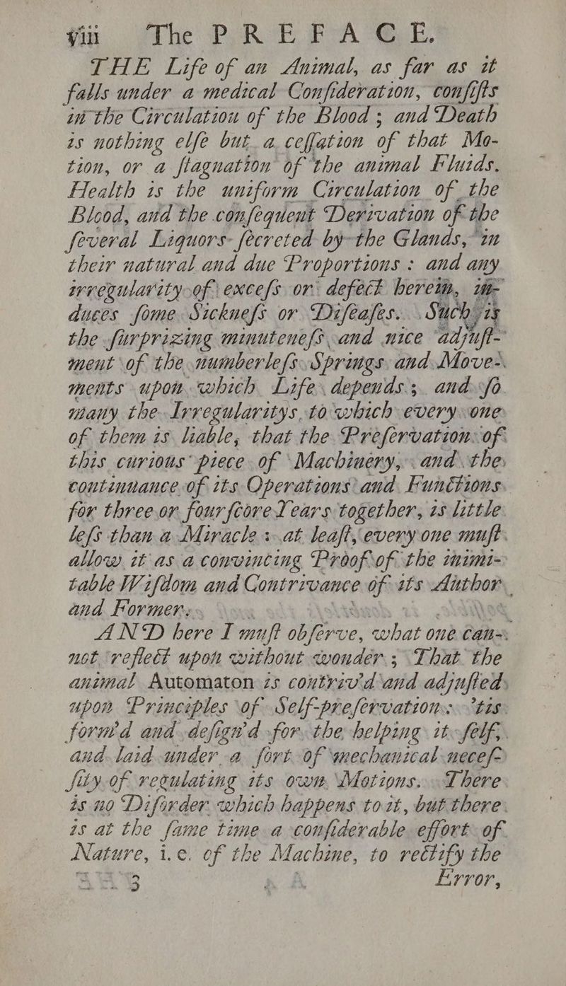 in. the’ Py Rob PA ue, THE Life of ax Animal, as far as it falls under a medical Confideration, confifts in the Circulation of the Blood; and ‘Death zs nothing elfe but a.ceffation of that Mo- tion, or a ftagnation of the animal Flutds. Health is the uniform Circulation of the Blood, and the confeguent Derivation of the feveral Liquors: fecreted by-the Glands, im their natural and due Proportions : and any srregularity of exces or defect beret, 1- duces fome Sicknefs or Difeafes. Such is the furprizing mimutenefs and nice adjn ment of the numberle{s Spriugs and toces ments upon which Life. depends; and fo many the. Irregularitys, to which everyone of them is liable, that the Prefervation: of this curious piece of ‘Machinery, and the, continuance of its Operations and Functions. for threeor four feored ears together, 7s little lefs than a Miracle + at leaft, every one muft. allow it as aconwincing Proofof the imimi- table Wifdom and Contrivance of its Author. and Former: ‘ Askwhash 2h oldies AND bere I muft obferve, what one Can not reflect upon without wonder; That the animal Automaton 25 coutriv’'d and adjuffed, upon Princeples of Self-prefervation tis: forned and defigwd for, the helping it felf,. aud laid under a fort of mechanical necef- fiy.of regulating its own, Motions. There as no Difirder. which happens to it, but there. is at the fame time a -confiderable. effort of. Nature, i.e. of the Machine, to rectify the AuSY A A Error,