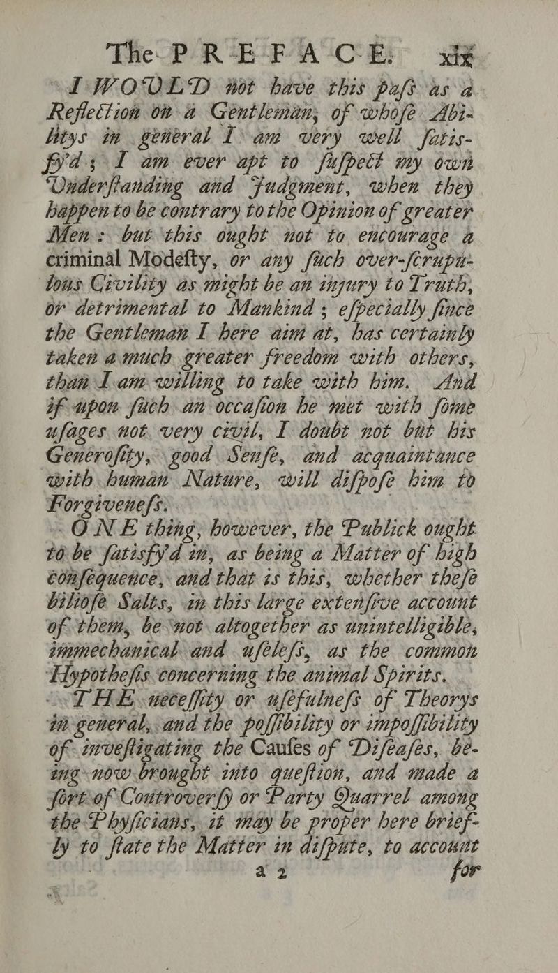 The PR-E-FA CE: x “LWODRLD not have this pufs as a. Reflection on a Gentleman, of whofe Abi- tys in general Lam very well Satis- fxd; I am ever apt to fufpedt my own ‘Vunderfianding and Fudgment, when they happen to be contrary tothe Opinion of greater Men: but this ought not to encourage a criminal Modefty, or any fach over-/crupu- Yous Crvility as might be an injury to Truth, ov detrimental to Mankind ; efpecially fince the Gentleman I here aim at, has certainly taken amuch greater freedom with others, than Lam willing to take with him. And if upon fitch an occafion he met with fome ufages not. very civil, I donbt not but his Gencrofity, good Senfe, and atquaintauce with human Nature, will difpofe him to Forgivenefs. 3 ONE thing, however, the Publick ought tO be fatisfy'd in, as being a Matter of high édnfequence, and that is this, whether thefe biliofe Salis, inthis large extenfive account of them, be not altogether as unintelligible, smmechanical and ufelefs, as the common ‘Hypothefis concerning the animal Spirits. — ‘THE neceffity or ufefulnefs of Theorys an general, and the poffibility or umpoffibility of inveftigating the Caules of Di/eases, be- ang now brought into queftion, and made a fort of Coutrover{y or Party Quarrel among the Phyficians, it may be proper here brief- Ly to flate the Matter in difpute, to account : a2 for