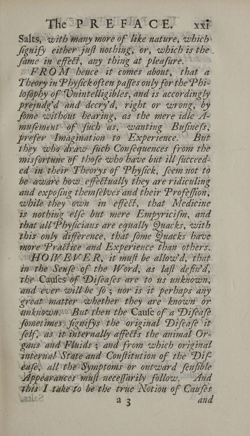 Theo R EPA CH! Sat Salts, with wany more of like nature, which frgnify either juft nothing; or, which 2s the . fame in effect, any thing at pleafure.— “FROM ‘hence it comes about, that a Theory in Phifick often paffes only for the P hi- Lofophy of “Onintelligibles, and is accordingly prejuded and decry’d, right or wrong, by fome without bearing, as the mere idle A- mufement of\\fach as, wanting Bufinefs, prefer ‘Imagination to Experience. But they whodraw fuch Confequences from the misfortune vf thofe whobave but ill fucceed- ed in their TFheorys of Phyfick, [eem not to beaware bow. effectually they are ridiculing and expofing themfelves and their Profeffion, while they own im effect, that Medicine as nothing “elle but mere Lmpyricifm, and thatall Phyficians are equally Quacks, with this only difference, that fome tent have move’Practite and Experience than others. NHOW EVE R, it muft be allow'd, that. inthe Senfeof the Word, as laft defiwd, the Caules of Difeafles are to us unknown, wand ever willbe fo’; nor is 7t perhaps any great matter whether they are known or anknowny»® But then the Caule of a Difea/e fomerimess jrgnifys the original Difeafe it felf as i iternally affects the animal Or- guns and Fluids’; and from which original gaternal State and Conftitution of the Dif- cafe, all the Symptoms or outward feufible Appearances mufi necefarily follow. And Chis T take to be'the true Notion of Caufes UGC a 3 ana