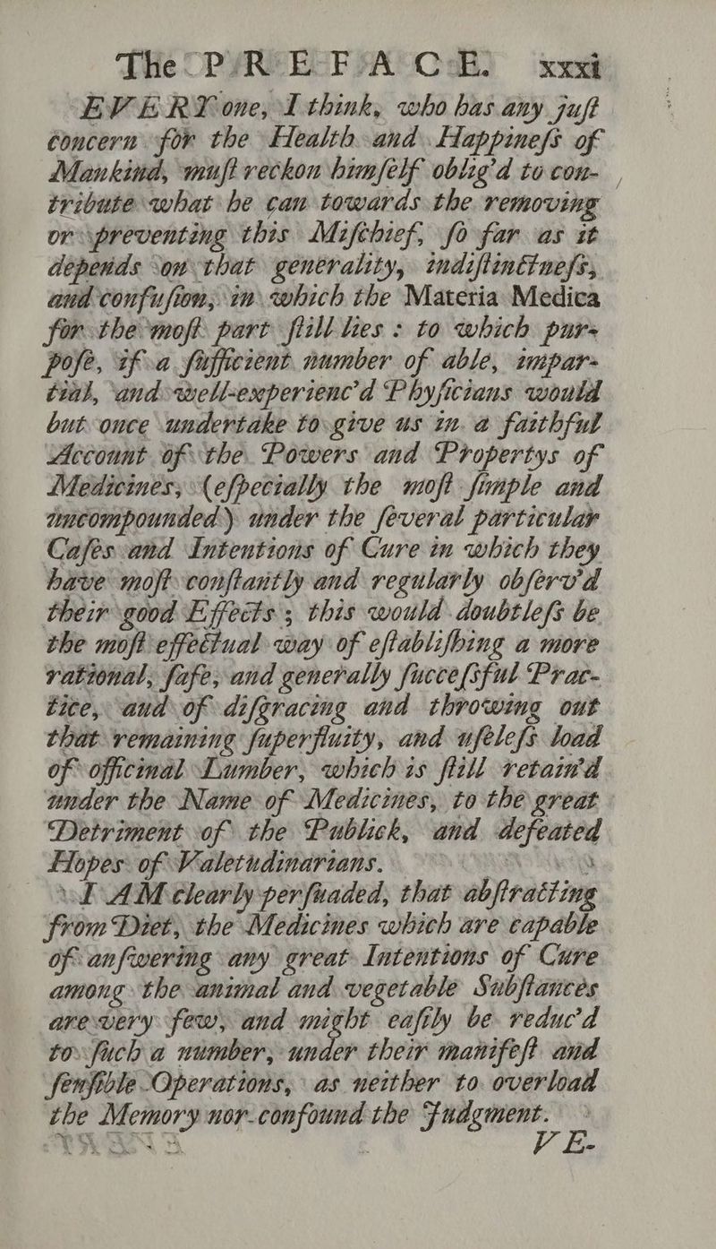 EVERY one, I think, who has any juft concern for the Health and Happinefs of Mankind, muft reckon himself oblig’d to con- tribute what he can towards the removing or preventing this Mifthief, fo far as it depends ‘on that generality, indiftinttness, aud confusion, im which the Materia Medica for the moft, part flill es : to which purs pole, if a fufficient number of able, tupar- tial, ‘and well-experienc’d Phyficians would but once undertake to.give us in. a faithful Account of the. Powers and Propertys of Medicines, (efpecially the moft fiunple and aucompounded) under the feveral particular Cafés and Intentions of Cure in which they have moft conftantly and regularly obferv’'d their good Effects ; this would doubtlefs be the moft effectual way of effablifbing a more rational, fafe, and generally fucce[sful Prac- tite, aud of difgraceng and throwing out that remaining fuperfiuity, and ufelefs load of officinal Lumber, which is fitll retaind under the Name of Medicines, to thé great Detriment of the Publick, and defeated Flopes: of Valetudinarzans. NRINS ARCO LAM clearly per fuaded, that abfiracting from Diet, the Medicines which are capable of anfiwering any great Intentions of Cure among the animal and vegetable Subfiances arewvery few, and might eafily be. reducd to fuch a number, under their manifest and fenfiole Operations, as neither to. overload the Memory nor_confound the sagt