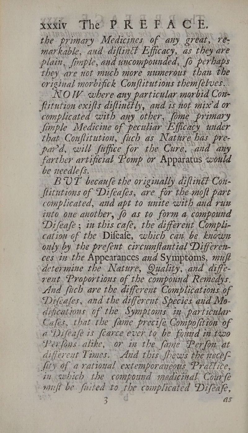 ssaty The PR OE PACE: the primary Medicines, of any great, 7é- markable, and diftiacdt Efficacy, as they are plain, fimple, and uncompounded, fo perhaps they are not much more numerous than the original morbipick Conftitutions themfelves.. NOW where any particular. morbid Com fiitution exifts diftinttly, and is not mix’d or complicated with any other, fome primary finple Medicine of peculiar Efficacy under that Conflitution, fuch as Nature has pre- pard, will fuffice for the. Cure, and any farther artificial Pomp or Apparatus would be needle fs... SL See CRU MA Ci BUT becaufe the originally diftiné? Con- fiitutions of “Difeafes, are for the-moft part complicated, and apt to unite with aud ru nto one another, fo as to form a, compound Difeafe; im this cafe, the different Compli- cation of the Dileale, which can be. known only by the prefent circumfantial Differen- ces tn the Appearances and Symptoms, mut determine the Nature, Quality, and diffe- rent Proportions of the compound Remedys. And fach are the different Complications.of Difeales, and the different Species. and Mo- dipcations of the. Symptoms. in. particular Cafes, that the fame precife, Gompofition of a‘Difease 1s frarce ever to be found mtazo Perfons. alike, or in the. fame Per fon. at differeut Times. And this fhews the necef- fits of a rational extemporaneousPraitice, in <wbich the compound medicmal. Courfe pif be. fated to the complicated Difeap, 2 as