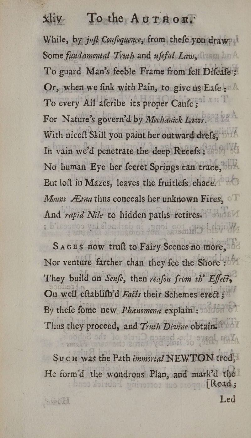 sliv. Toth Auraori While, by) juft Confequencey from, thefe you:draw?.\ Some fundamental Truth and ufefal Law, To guard Man’s feeble Frame from ‘fell Difeate? Or, :-when we fink with Pain, to: give us math To every Ail afcribe its proper Canute?” | For Nature’ S govern’d by Mechanich Laws. | With niceft Skil you paint her outward: a Ih vain we'd penetrate the deep Recefs;. 0 No human Eye her fecret Springscan trace,” ser; But loft in Mazes, leaves the fruitlefs, chace Mount Etna thus conceals her unknown Fires, eae rapid Nile to hidden baths: retires. 991. SAGES ae truft to Fairy esa bhe Nor venture farther than they fee the Side sh They build on ‘Senfe, then reafon from th’ Eff, y On well eftablith’d Faits their Schemes: ered ; i By thefe fome new Phanomena explain’: Thus they proceed, and Truth Divine obtain. > Sucn was the Path immortal NEWTON trod, He form’d the wondrons Plan, and mark’d the’ [Road.; Led