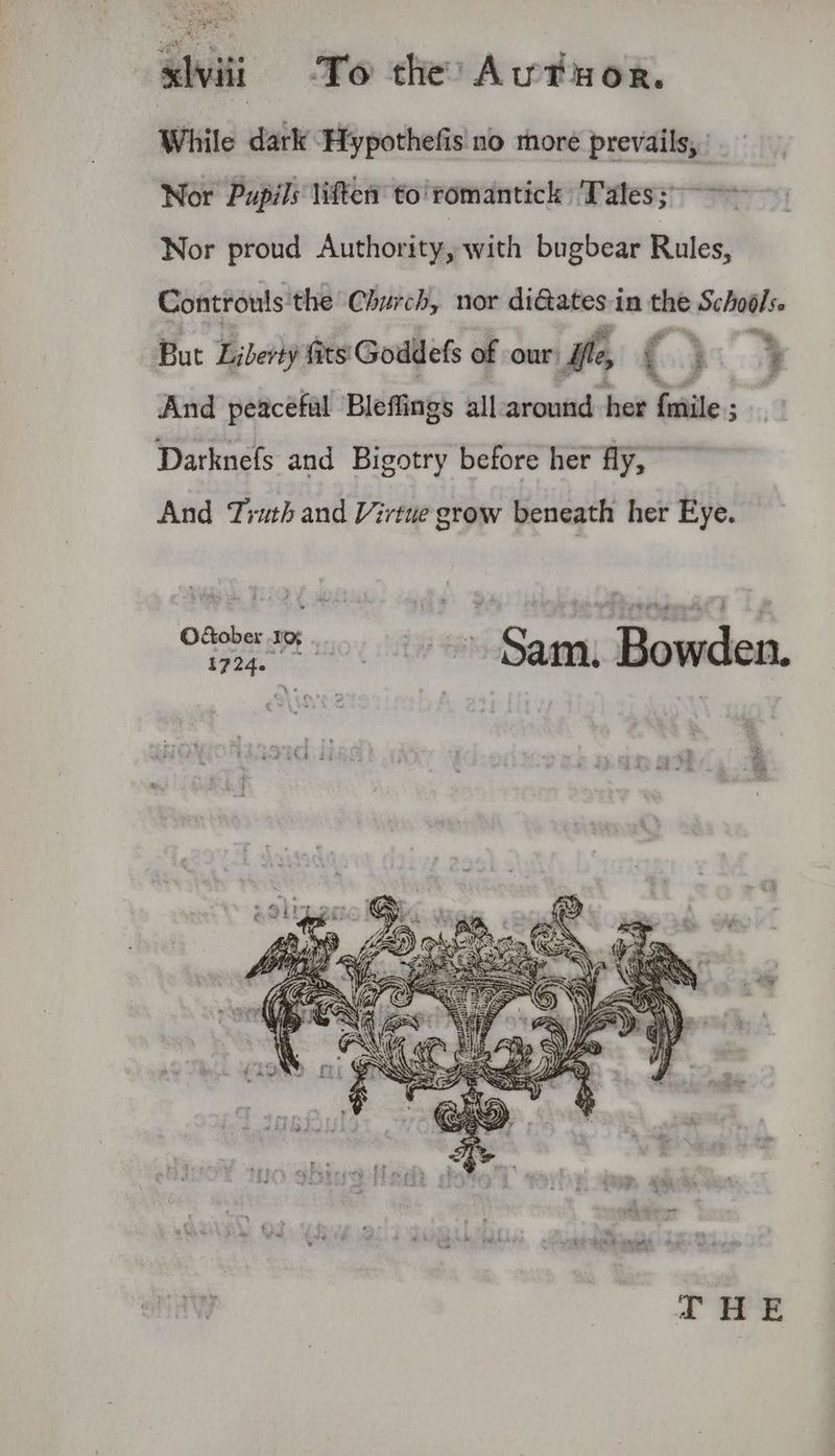 slviii «To the’ Autor. While dark ‘Hypothefis no more prevails, Nor Pupils liften to'romantick ‘Tales ;~ ~~~ Nor proud Authority, with bugbear Rules, Controuls the Church, nor diGates in the Schools. 7 wie But Liberty fits Goddefs of our) fle, { ay And peaceful Bleffings all around het {mile ; 7 Darknefs and Bigotry before her fly, And Truth and Virtue grow beneath her Eye. Odober 1 Sam. Bowden. 1724. © HE