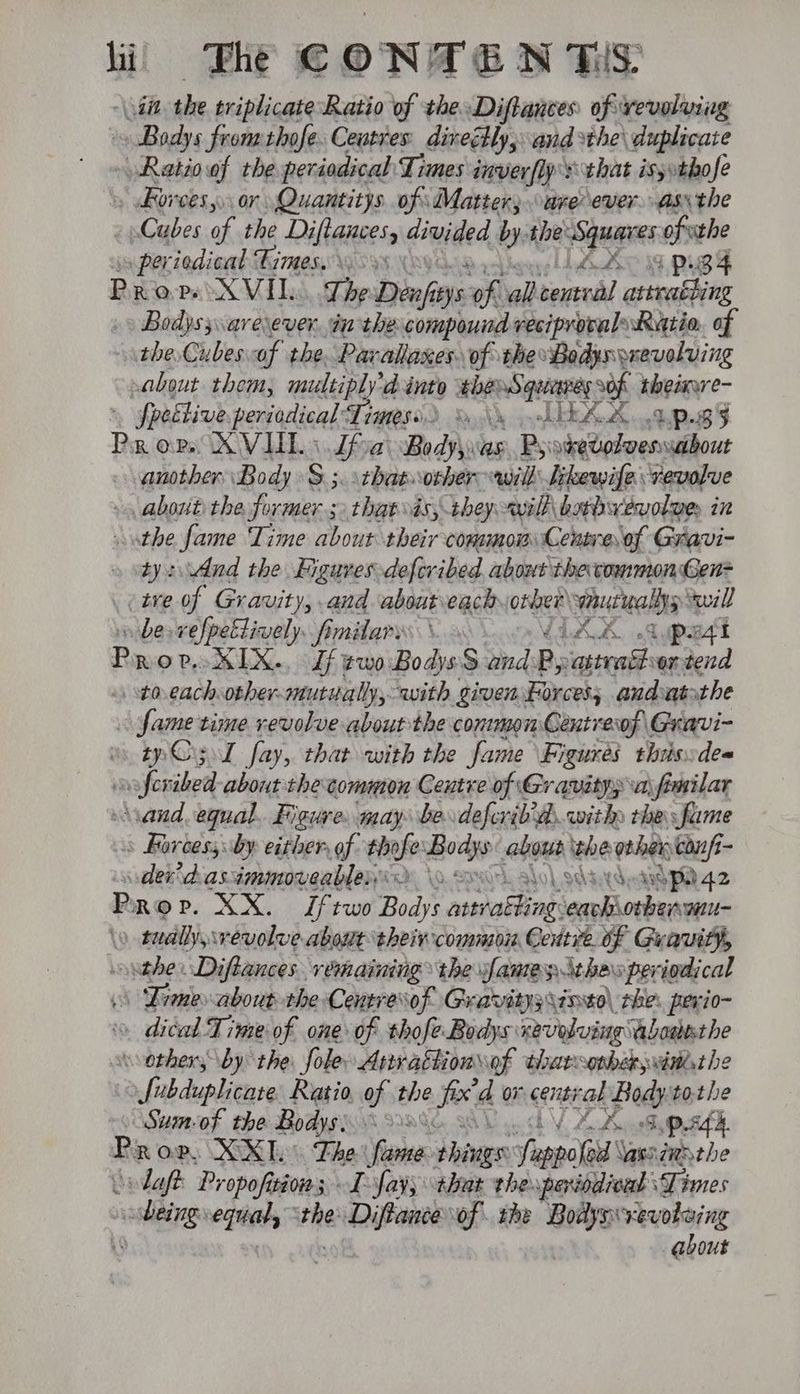 » Bodys fromthofe. Ceutres direly, and sthe\ duplicate - Ratioof the periodical Times inverfly's that is;»thofe » ores, or Quantitys of Matter; “are ever. ass the _ Cubes ae the Diftauces, dined by: the sera ofthe periodical Fimes. 59s \ sul lL ARO BY 34 Prop XVI I, The Deni oe oh all-central attraéting Bodyss.arexever. in the compound veciproval: Restio. of the. Cubesof the. Parallaxes of the Bodys revolving about. them, multiplyd into thé Squerveg of theinwe- » fpeélive pericdical: Times. Rochk AIEAL 0% P.B5 Prov. XVID « Lfoai Bodyywas. Psi sketolveswaibout another Body S ;. thatwother will likewise revolve - about the aad that vis, they wilh barbwevoloe in athe fame Time about their common Centre of Gravi- ty: dnd the Figures defevibed about the common Gen ive of Gravity, and aboutveach onken vaucwallys will vibe vefpeltively. fimilarys \ LIA A Apart Prov KIX. Lf ¢woBodys$ and Ry ee ven tend to eachother-mutualy, with given Forces; andatsthe : sdatanie time revolve about the conmon Centrerof \ Gravi- » Og l fay, that with the fame Figures this:dea afer ihe about the common Centre of Gravity; \a\fimilar \sand equal. Figure. may be deferib'ds with the fume > Barcess by either of thofe ahieie abous whe other cop - der dasimmoreablenrd \o ooh, lol sdadyaSPa 42 P ROP. XX. Jftwo Bodys pore He erakiockuanis » tually, revolve about theivcommon Centre of Gravity, ouabe Diftances remaining the sfamey thas periodical Dimes about the Centres of Gravitysyineo\ rhe: pevio- 0 dial Time of one of thofeBodys: xevoluing abasesthe wvothers by the fole Arwattion of tharconberwithsthe fubduplicate. Ratio. of the fed or cent al Bodyto.the » Sumof the Bodys) 60% LY OAs ,O8d. Prov, XX. Lhe fanaa: phiags Teapot’ \asnzmathe ‘daft Propofisions I fay; that thexperindioal Times sale vegies ‘the sive of the ve yap about
