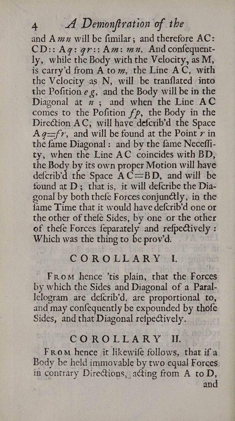 and Amz will be fimilar; and therefore AC: CD:: Ag: gr:: Am: mn, And confequent- ly, while the Body with the Velocity, as M, is carry’d from A tom, the Line AC, with the Velocity as N, will be tranflated into the Pofition eg, and the Body will be in the Diagonal at z ; and when the Line AC comes to the Pofition fp, the Body in the Direction AC, will have defcrib’d the Space Ag=fr, and will be found at the Point 7 in the fame Diagonal: and by the fame Necefli- ty, when the Line AC coincides with BD, the Body by its own proper Motion will have defcrib’d the Space AC=BD, and will be found at D; that is, ic will defcribe the Dia- gonal by both thefe Forces conjundlly, in the ~ fame Time that it would have defcrib’d one or the other of thefe Sides, by one or the other of thele Forces feparately and refpectively : Which was the thing to be prov’d. COROLLARY I. From hence ’tis plain, that the Forces by which the Sides and Diagonal of a Paral- Iclogram are defcrib’d, are proportional to, and may confequently be expounded by thofe Sides, and that Diagonal relpectively. COROLLARY I. From hence it likewife follows, that if a Body be held immovable by two equal Forces in contrary Directions, acting from A to D, and