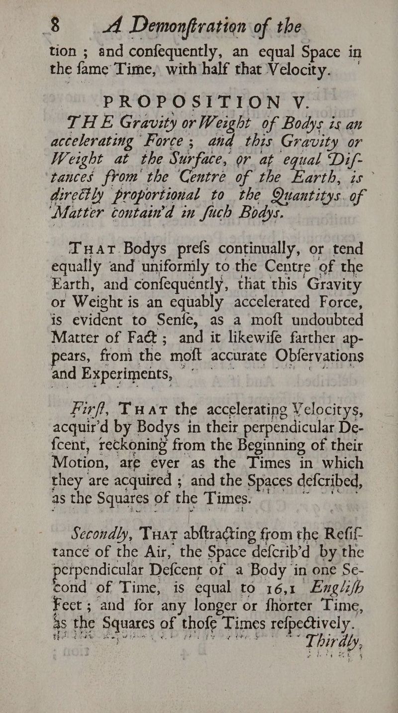tion ; and confequently, an equal Space in the fame Time, with half that Velocity. PROPOSITION V. THE Gravity or Weight of Bodys is an accelerating Force; and this Gravity or Weight at the Surface, or at equal Dif- tances from the Centre of the Earth, is directly proportional to the Quantitys.of — fatter SHES, wn fuch Bode fecal -Tuat.Bodys prefs continually, or tend equally and unifornily to the Centre of the Earth, and confequently, that this Gravity or Weight is an equably accelerated Force, is evident to Senfe, as a moft undoubted Matter of Fact; and it likewife farther ap- pears, from the moft accurate Obfervations and Experiments, “ hy Gah ena firft, Twat the accelerating Velocitys, acquir’d by Bodys in their perpendicular De- fcent, reckoning from the Beginning of their Motion, are ever as the Times in which they are acquired ; and the Spaces defcribed, as the Squares of FE Times. ies. we Secondly, Tuar abftradting from the Refif- tance of the Air, the Space defcrib’d by the perpendicular Defcent of a Body in one Se- cond of Time, is equal to 16,1 Eugli/h Feet ; and for any longer or fhorter Time, as the Squares of thofe Times refpectively. 7 a al wh Rate eat he Bag Fee Re Bare § . : a Thirdl