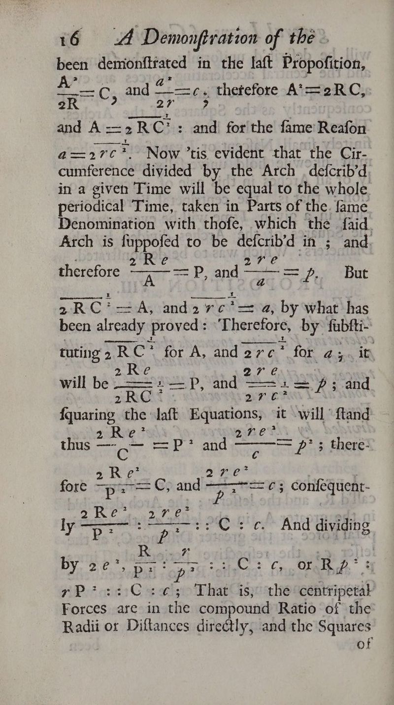 been isin in the laft Propofition, i BCs and BR thetefore A*= -2RC, eR 27 > and A <2 yRC! : and for the fame: Reafon a=2rc*. Now ’tis evident that the Cir- cumference divided by the Arch | defcrib’d, in a given Time will be equal to the whole. periodical Time, taken in Parts of the. fame Denomination with thofe, which the {aid Arch is fuppofed to be ron in; and. Re e therefore ~ at 7 =P, and ~ é aa But 2 RC? -=A, and 2 yotc a, by what has been already proved: Therefore, by iia tuting 2 2RC? for A, anderc * for bas it, 2Re s will be : Pipaainp | ee: cave ’s and 2RC* Ct ape the : laft Equations it will “ftand 3 e = p*; there- R thus rie cn cunt Ba aha 2 sed Goiandly 2 ee. fequer fore p: —©, an Ee pore MaEYG: Con ebden 2 Et ee, e 1 2G. lye Higher /C:c. And dividing Des. 4 7 ’ 7 MY? PoteRie open elisa: 6 or Rp? : yP?::°C:¢; That is; the centripetal Forces are in the compound Ratio of the Radii or Diftances direétly, and the Squares of
