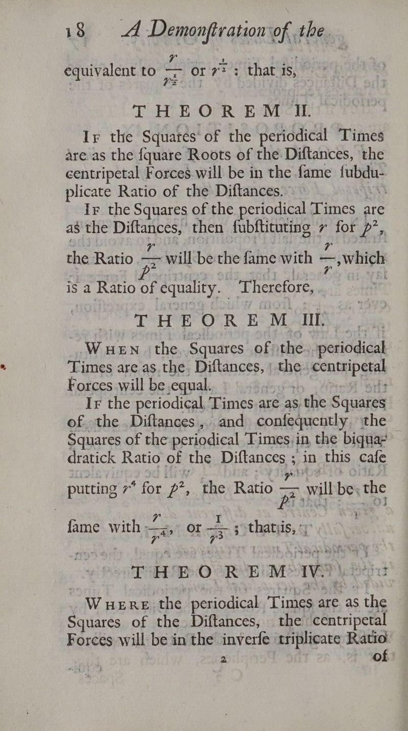 equivalent to or or 3); that is, * THEOREM IL Ir the Squatés* of the periodical Times are as the {quare Roots of the Diftances, the centripetal Forces.will be in the fame he es plicate Ratio of the Diftances. | Ir the Squares of the periodical Times are as the hi then fubftituting 7 Bas P's the Ratio — 7 will be the fame with | — —, which is a Ratio of ‘equality. ‘Therefore, THEOREM HII, Wuen the Squares of the periodical Times are as the. Diftances, the. centipetah Forces will be equal. Ir the periodical, Times are as s the Squares of the. Diftances ,.. and confequently the Squares of the: periodical Times, in, the biqua- dratick Ratio of the pittance in this cafe putting 7* for p?, the Ratio P will be the t BPs A fame with sar OF ra s thatiis, - THEO REM: Ww Bid _ WHERE the periodical Times are as the Squares of the Diftances, the centripetal Forces will be in the inverfe triplicate Ratio PS of