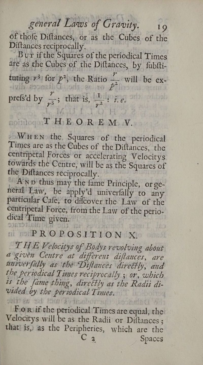 of thofe Diftances,, or as the Cubes of the Diftances reciprocally. _ Bur ifthe Squares of the periodical Times are as the Cubes of ‘the Diftances, by fubfti- tuting 73) for | Pp’; the Ratio a will. be ex- z prefs'd by 3 ; ces ee oy THEOREM.Y. WHEN the. Squares of the periodical Times are as the Cubes of the Diftances, the centtipetal Forces’ or accelerating Velocitys towards the Centre, will be as the Squares of the Diftances reciprocally. ; ~ ANd thus may the fame Principle, or ge- netal' Law, be apply’d univerfally to any particular Cafe, to difcover the Law of the centripetal Force, from the Law of the perio- dical ‘Time given. ni mrP R OPROSLTION:. X! “T HE Velocitys of Bodys revolving about a“given Centre at different diftances, are univer filly as the Diftances direttly, and the periodical Times reciprocally s or, which 1s the fame thing, direttly as the Radii di- vided. by the periodical Times. | Fo Rif the periodical Times are equal, the Velocitys will be as the Radii or Diftances ; that! is, as the Peripheries, which are the C3 Spaces