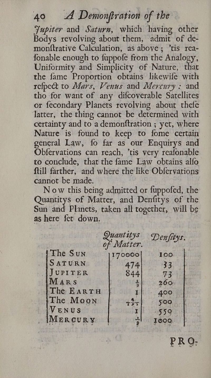Jupiter and Saturn, which having other Bodys revolving about them, admit of de- monftrative Calculation, as above; ’tis rea- fonable enough to fuppofe from the Analogy, Uniformity and Simplicity of Nature, that the fame Proportion obtains likewife with refpectt to Mars, Venus and Mercury : and tho for want of any difcoverable Satellites or fecondary Planets revolving about thefe Jatter, the thing cannot be determined with certainty and to a demonftration ; yet, where Nature is found to keep to fome certain general Law, fo far as our Enquirys and Obfervations can reach, ’tis very reafonable to conclude, that the fame Law obtains alfo {till farther, and where the like Obfervations cannot be made. N ow this being admitted or fuppofed, the Quantitys of Matter, and Denfitys of the Sun and Planets, taken all together, will be as here fet down. Quantitys Denfitys. ) of Matter. The Sun 1170000 100 |Satunn | gzql 33 {JUPITER 844 73 Mars oo OS The Eartu I 400 The Moon | 4$;} — 500 Venus I 559 _ Mercury 7) Fog