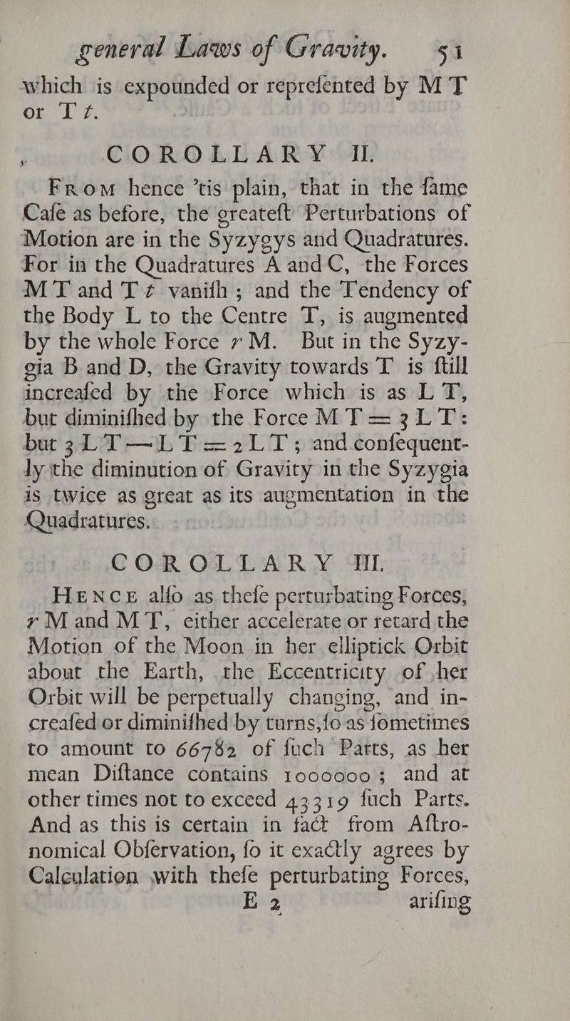 which is expounded or reprelented by M T or Iz. j COROLLARY IL From hence ’tis plain, that in the fame Cafe as before, the greateft Perturbations of Motion are in the Syzygys and Quadratures. For in the Quadratures A and C, the Forces MT and T ¢ vanih ; and the Tendency of the Body L to the Centre T, is augmented by the whole Force 7M. But in the Syzy- gia Band D, the Gravity towards T is ftill increaled by the Force which is as L T, but diminifhed by the Force MT = 3LT: but 3 LT —LT =2LT; and confequent- ly the diminution of Gravity in the Syzygia is twice as great as its augmentation in the Quadratures. COR OL LAR Y MAI, HENCE allo as thele perturbating Forces, y Mand MT, cither accelerate or retard the Motion of the Moon in her elliptick Orbit about the Earth, the Eccentricity of ,her Orbit will be perpetually changing, and in- creafed or diminifhed by turns,fo as fometimes to amount to 66782 of fuch Parts, as her mean Diftance contains 10000003; and at other times not to exceed 43319 fuch Parts. And as this is certain in fact from Aftro- nomical Obfervation, fo it exactly agrees by Calculation with thefe perturbating Forces, E 2 arifing