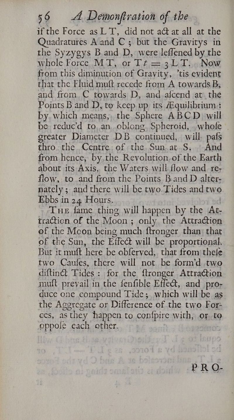 if the Force as LT, did not act at all at the Quadratures A and C ; but the Gravitys in the Syzygys B.and D, were leffened by the ~ whole Force MT, or T¢ = .3DT...Now from this diminution of Gravity, ’tis evident that the F luid mutt recede from A towards B; and from. C towards D, and afcend at the Points B and D, to keep up its Equilibrium: by, which means, the Sphere ABCD will be reduc’d to, an, oblong. Spheroid, . whole greater Diameter DB continua: will. pafs thro. the. Centre: of the. Sun.at S. And from hence, by, the Revolution.of the Earth about its Axis, the Waters will flow and re- flow, to.and from the Points Band D alter- nately ; ; and there will be two. Tides and two Ebbs in 24 Hours. Tue fame thing will happen by the 78 traction of the Moon ; only the Attraction of the Mcon being mich {tronger than that of the Sun, the Effect will be proportional. But it mutt ays be obferved,. that from’ thele two Caufes, there will not be form’d two diftin&amp; Tides: for the ftronger Attraction mut prevail in the fenfible Effect, and_pro- duce one compound Tide;, which will be as the Aggregate or uterence of the two For- ces, as they happen to con{pire with, or to oppole each other. PR O-