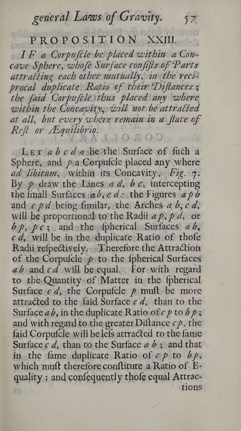 PROPOSITION. XXII IF a Corpuftle be placed within. a Con- cave Sphere, whofe Surface confifis.of Parts attratting each other mutually, im the reci- procal duplicate. Ratio of them Diftances; the fatd Corpuftlesthus placed any where within the Concavity will notbe attracted at all, but every where remain in a ftate of Reft or Atquilibrio. ‘Lev abcda-berthe| Surface of fuch a Sphere, and p:a'Corpuicle placed any where ad libitum, within its Concavity, &amp;7zg..7: By. p-draw the Lines.a d, 6c, intercepting the imall Surfaces 6,0 d- the Figures 2p and ¢ pad being fimilar,, the Arches 2 0, c d, will be proportionab to the Radii.a p, p ad, or bp, pes andthe dpherical Surfaces) 2 &amp;, cd, will be in the, duplicate Ratio of thole Radii refpectively.,.-Eherefore the Attraction of the Corpufcle,p to the {pherical Surfaces a6 andcd will beequal. For with regard to the,Quantity-of Matter in the {pherical Surface ¢d, the Corpufcle p muft, be more attracted to the faid Surface ¢ d; than to the Surface 24, in the duplicate Ratio ofc p to bp; and with regard to the greater Diftance cp, the {aid Corpufcle will belefs attracted to the fame Surface ¢ d, than tothe Surface 24.6 ; and that in the fame duplicate Ratio of ¢p to op, which muft therefore conftitute a Ratio of E- quality ; and confequently thofe equal Attrac- | ‘tions