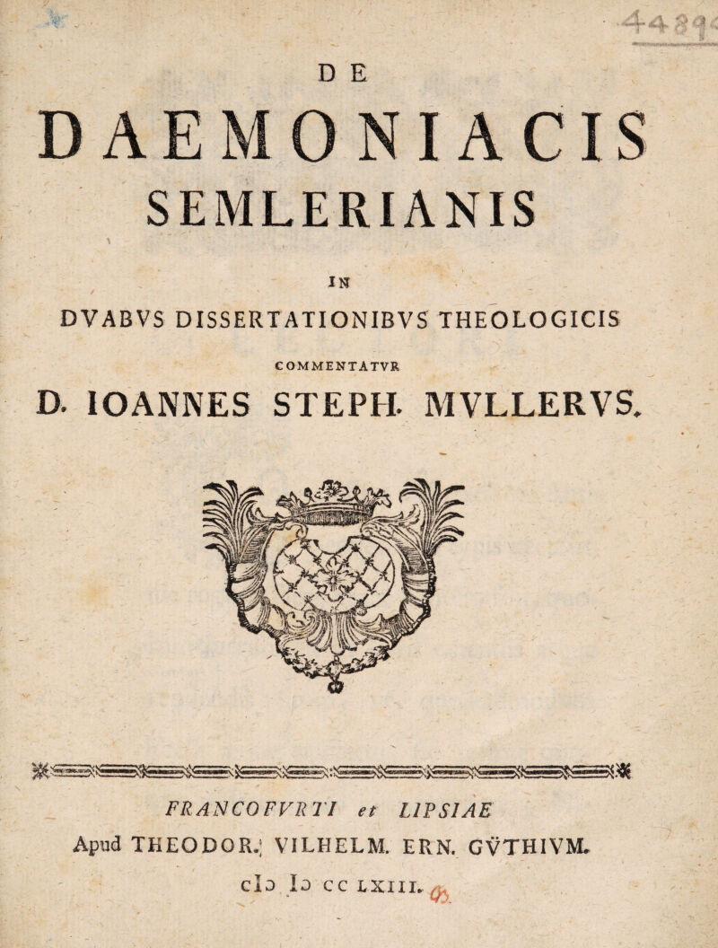 D E DAEMONIACIS SEMLERIANIS * - : V- . . - -• '• ; * . I t IN / » DVABVS DISSERT ATIONIBVS THEOLOGICIS COMMENTATVR D. IOANNES STEPH. MVLLERVS. FRANCOFFRTI et L1PS1AE Apud TKEODOR.] VILHELM. ERN. GVTHIVM, * . ’ * do Io CC LXIII. Q, / -1