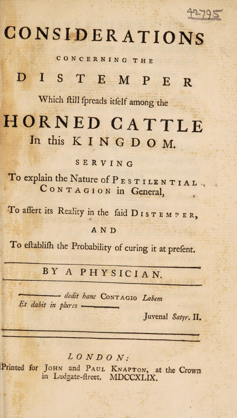 CONSIDERATIONS CONCERNING THE distemper Which ftiJl Ipreads itfelf among the HORNED CATTLE In this KINGDOM. SERVING To explain the Nature of P e s t i le n t i a l , Contagion in General, To afTert its Reality in the faid Distemper * AND To eftablilh the Probability of curing it at prefent. BY A physician. ' —— dedk hanc Contagio Lahem Et dabit in plures - Juvenal Satyr, 11. LONDON: Printed for John and Paul Knapton, at the Crown in Ludgate-ftreet. MDCCXLIX.