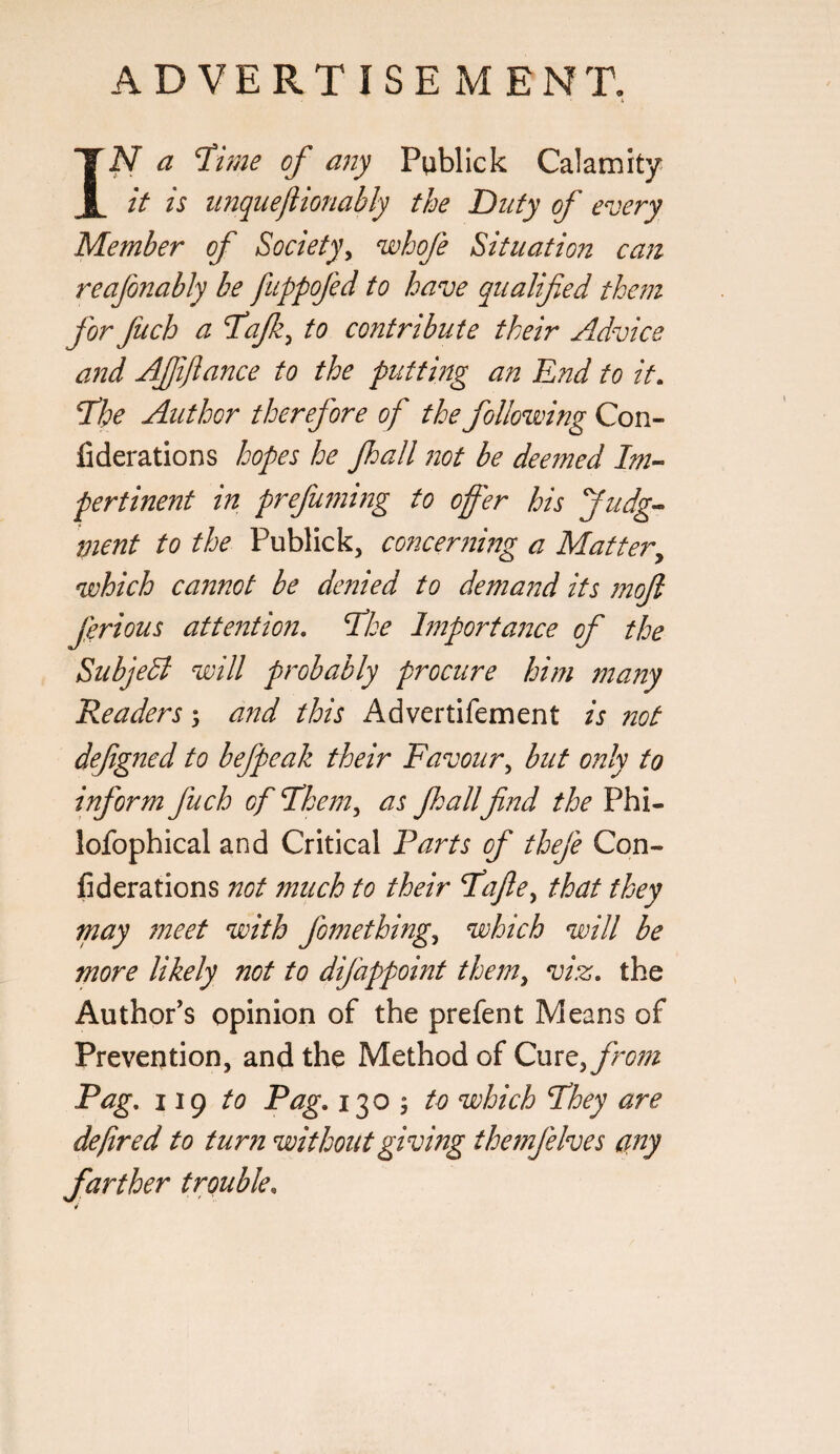 ADVERTISE MENT, IN a ^me of any Publick Calamity it is imquejiionably the Duty of every Member of Society^ wbofe Situation can reafonably be fuppofed to have qualified them for fuch a T'ajk^ to contribute their Advice and Affiance to the putting an End to it. Tihe Author therefore of the following Con- fiderations hopes he fall not be deemed Im¬ pertinent in prefu77ii72g to offer his ffudg- 7nent to the Publick, concer7iing a Matter^ which cannot be denied to dema72d its moft ferious atte72tion, Eke l7nporta72ce of the SubjeA will probably procure him many Readers 3 and this Advertifement is not defg72ed to befpeak their Favour^ but only to inform fuch of Fhem^ as fallfii2d the Phi- lofophical and Critical Parts of thefe Con- fiderations not much to their Fafie^ that they Tnay 7neet with fomething^ which will be more likely not to difappoint the7n^ viz. the Author's opinion of the prefent Means of Prevention, and the Method of Cure, fro77z Pag. 119 to Pag. 1303 to which Phey are defred to turn without givhzg the7nfelves ciay farther trouble.