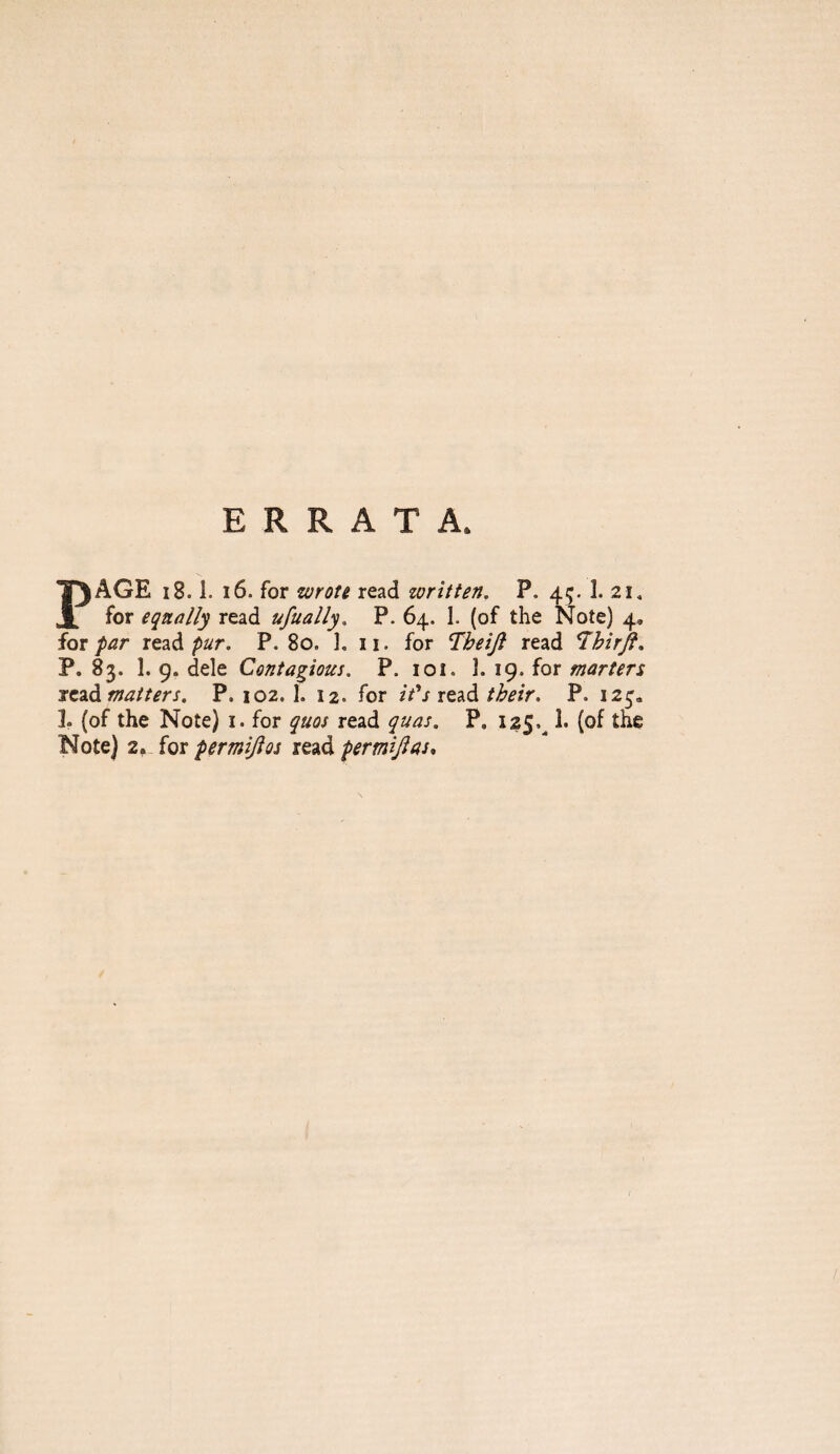 ERRATA. PAGE 18.1. i6. for wrott read written. P. 45. 1. 21, for equally read ufually. P. 64. 1. (of the Note) 4, for far read fur. P. 80. 1. 11. for T^heijl read 7hirjf, P. 83. 1. 9. dele Contagious, P. loi. ]. ig. fot marters iczd matters. P. 102.1. 12. for it's their. P. 12^. 1. (of the Note) i. for quos read quas. P, 125.^ 1. (of the