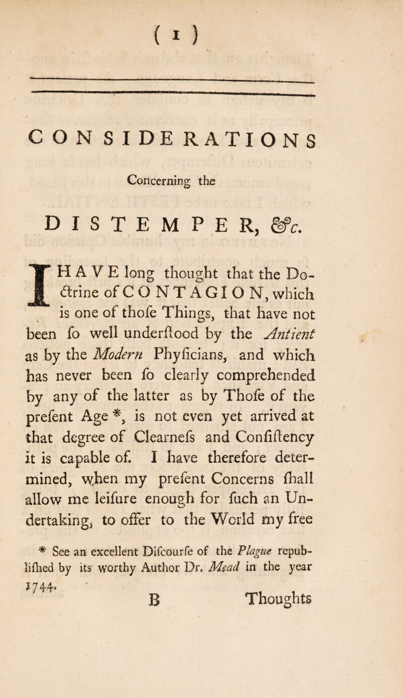 CON SIDE RATIONS Concerning the D I S T E M P E R, IH A V E long thought that the Do- (flrine of CONTAGION, which is one of thofe Things, that have not been fo well underflood by the Antienf as by the Modern Phyficians, and which has never been fo clearly comprehended by any of the latter as by Thofe of the prefent Age is not even yet arrived at that degree of Clearnefs and Confiftency it is capable of. I have therefore deter¬ mined, when my prefent Concerns fhall allow me leifure enough for fuch an Un¬ dertaking, to offer to the World my free ^ See an excellent Difcourfe of the Flague repub- lilhed by its worthy Author Dr, Mead in the year Thoughts B