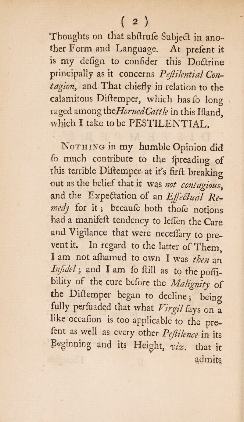 ther Form and Language. At prefent it is my defign to confider this Dodtrine principally as it concerns Pejlilential Con¬ tagion, and That chiefly in relation to the calamitous Diftemper, which has fo long raged among ^^flornedCattle in this Ifland, •which I take to be PESTILENTIAL. V Nothing in my humble Opinion did fo much contribute to the fpreading of this terrible Diftemper at it’s firft breaking out as the belief that it was not contagious, and the Expedation of an EffeSlual Re¬ medy for it 5 becaufe both thofe notions had a manifeft tendency to lefTen the Care and Vigilance that were neceflary to pre¬ vent it. In regard to the latter of Them, I am not afhamed to own I \r^as tloen an Infidel j and I am fo ftill as to the poffi- bility of the cure before the Malignity of the Diftemper began to decline; being fully perfuaded that what Virgil fays on a like occafion is too applicable to the pre¬ fent as well as every other Pefiiknce in its Beginning and its Height, -viz. that it admits