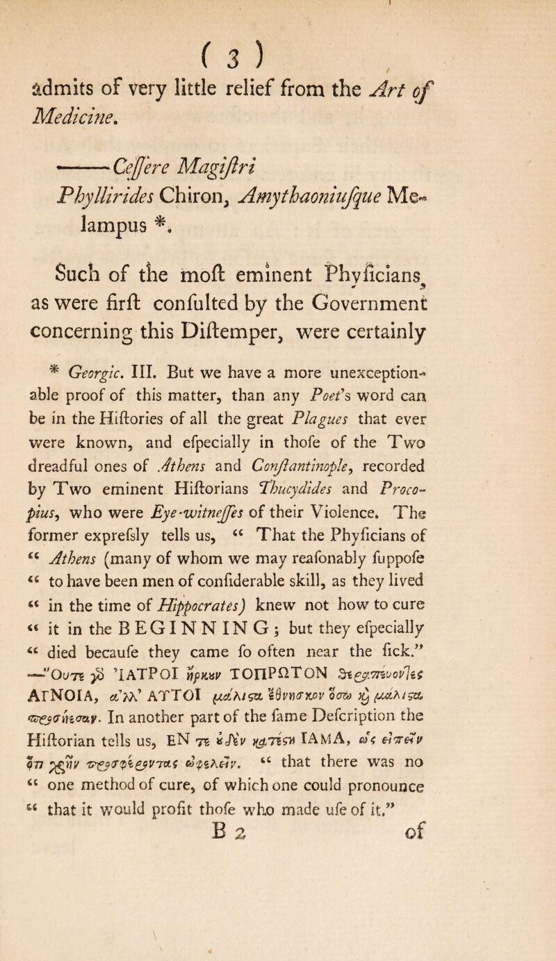 I ( 3 ) admits of very little relief from the Art of Medicine, Phyllirides Chiron, Amythmniiifqne Me« Such of the moft eminent Phvficlans as were firft confulted by the Government concerning this Diftemper, were certainly ^ Georgk. III. But we have a more unexception-^ able proof of this matter, than any Poet\ word can be in the Hiftories of all the great Plagues that ever were known, and efpecially in thofe of the Two dreadful ones of Athens and ConJiantlnopJe, recorded by Two eminent Hiftorians Tihucydides and Proco¬ pius^ who were Eye-witneJJes of their Violence* The former exprefsly tells us, That the PhyTicians of Athens (many of whom we may reafonably fuppofe to have been men of confiderable skill, as they lived “ in the time of Hippocrates) knew not how to cure it in the B E GI N N IN G ; but they efpecially died becaufe they came fo often near the Tick.’’ •—’IATPOI IffiKay TOnPnTON ArNOIA, ATTOI In another part of the fame Defcription the Hiftorian tells us, EN te IAmA, dl^eiv 077 co-pih£iv. “ that there was no ‘‘ one method of cure, of which one could pronounce that it would profit thofe who made ufe of it.” of