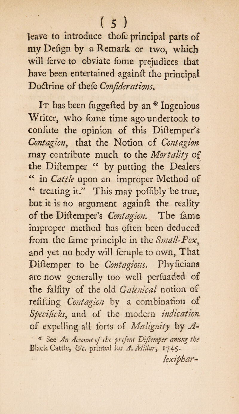 leave to Introduce thofe principal parts of my Defign by a Remark or two, which will ferve to obviate fome prejudices that have been entertained againft the principal Dodtrine of thefe Co?tfiderations. It has been fuggefted by an ^ Ingenious Writer, who fome time ago undertook to confute the opinion of this Diftemper’s Contagion^ that the Notion of Contagion may contribute much to the Mortality of the Diftemper by putting the Dealers ‘‘ in Cattle upon an improper Method of treating it.” This may poffibly be true, but it is no argument againft the reality of the Diftemper’s Contagion, The fame improper method has often been deduced from the fame principle in the Small-Pox^ and yet no body will fcruple to own, That Diftemper to be Contagions, Phyficians are now generally too well perfuaded of the falfity of the old Galenical notion of refifting Contagion by a combination of Specificks^ and of the modern indication of expelling all forts of Malignity by * See Jn Account of the prefent Diftemper among the Black Cattle, printed for A. Millar^ 17 45* lexiphar-