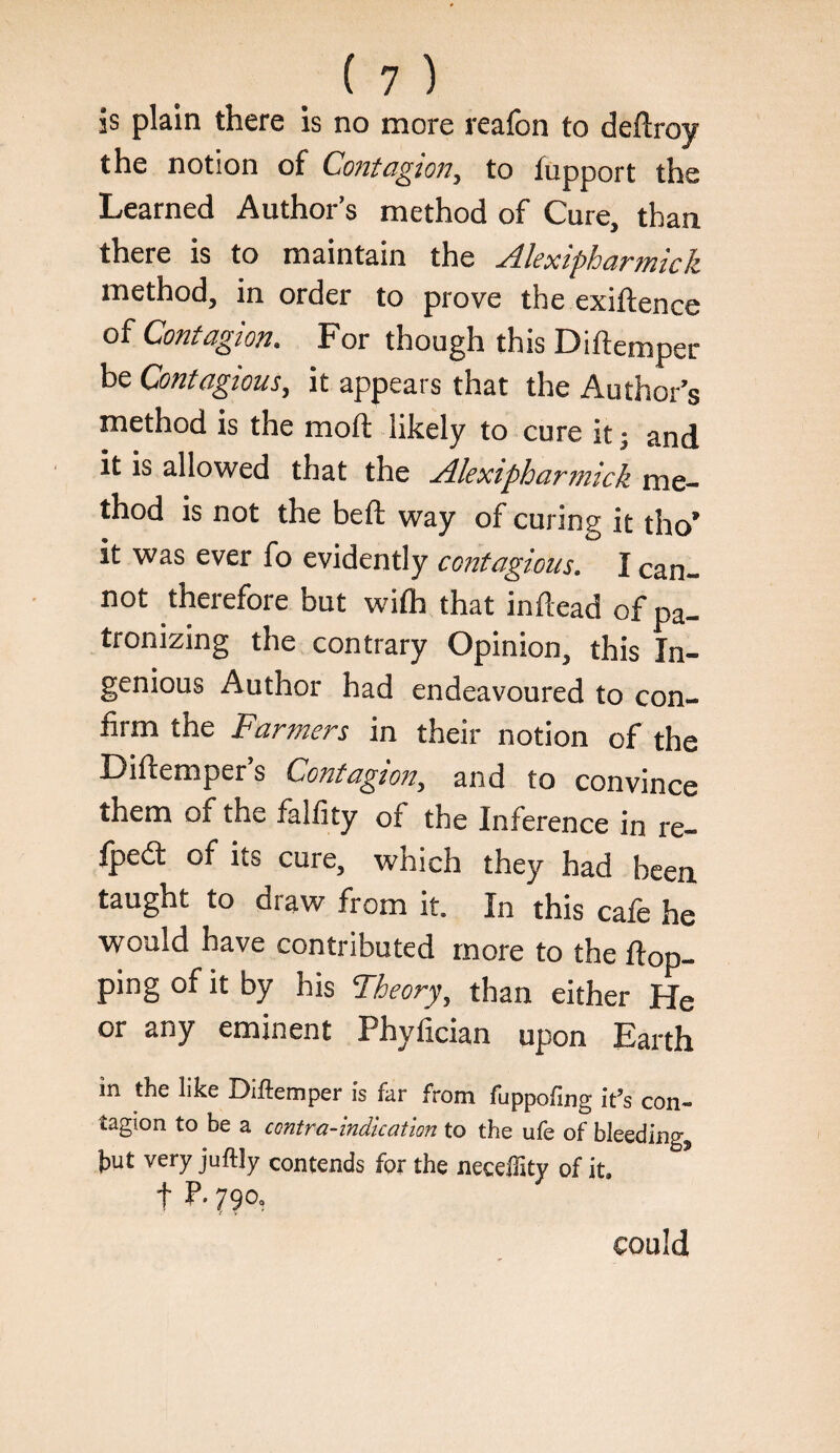 is plain there Is no more reafon to deftroy the notion of Contagion, to fupport the Learned Author’s method of Cure, than there is to maintain the Alexipharmkk method, in order to prove the exiftence of Contagion. For though this Diftemper be Contagious, it appears that the Author’s method is the moft likely to cure it; and it is allowed that the Alexipharmick me¬ thod is not the befl; way of curing it tho’ it was ever fo evidently contagious. I can¬ not therefore but wilh that inftead of pa¬ tronizing the contrary Opinion, this In¬ genious Author had endeavoured to con¬ firm the Farmers in their notion of the Diftemper’s Contagion, and to convince them of the falfity of the Inference in re- fpedt of its cure, which they had been, taught to draw from it. In this cafe he would have contributed more to the flop¬ ping of it by his Theory, than either He or any eminent Phyfician upon Earth in the like Diftemper is far from fuppofing it’s con¬ tagion to be a contra-indication to the ufe of bleeding, hut very juftly contends for the necelllty of it. t P- 790, could