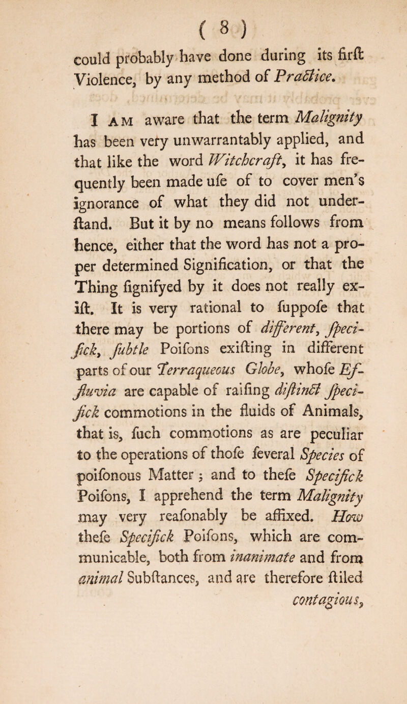 could probably have done during its firft Violence, by any method of PraSiice. I AM aware that the term Malignity has been very unwarrantably applied, and that like the word Witchcraft^ it has fre¬ quently been made ufe of to cover men’s ignorance of what they did not under- ftand. But It by no means follows from hence, either that the word has not a pro¬ per determined Signification, or that the Thing fignifyed by it does not really ex- ift. It is very rational to fuppofe that there may be portions of different^ fpeci^ fick^ fubtle Poifons exifting in different parts of our Terraqueous Globe^ whofe Ef¬ fluvia are capable of raifing dijlindl fpeci^ flck commotions in the fluids of Animals, that is, fuch commotions as are peculiar to the operations of thofe feveral Species of poifonous Matter ^ and to thefe Spec flck Poifons, I apprehend the term Malignity may very reafonably be affixed. How thefe Specifick Poifons, which are com¬ municable, both from inanimate and from animal Subftances, and are therefore ftiled contagious^