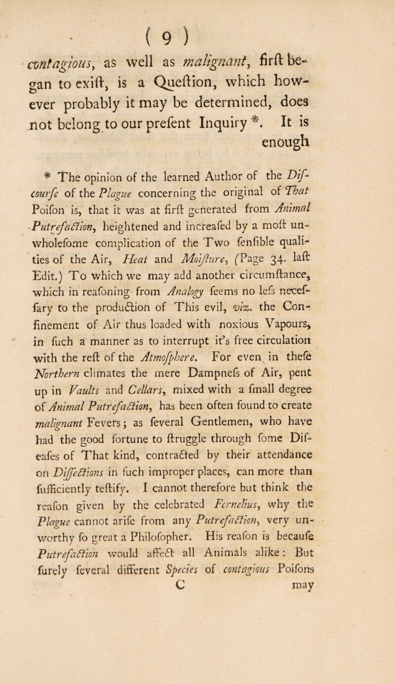 contagious, as well as malignant, firft be¬ gan to cxift, is a Qneftion, which how¬ ever probably it may be determined, does mot belong to ourprefent Inquiry^. It is enough * The opinion of the learned Author of the Dif- courfe of the Plague concerning the original of That Poifon is, that it was at firfl generated from Animal -Putrefa^'ion, heightened and increafed by a moft un- wholefome complication of the Two fenfible quali¬ ties of the Air, Heat and Mol/lure, (Page 34. laft Edit.) To which we may add another circumftance, which in reafoning from Analogy feems no lefs necef- fary to the produdfion of This evil, the Con¬ finement of Air thus loaded with noxious Vapours^ in fuch a manner as to interrupt iPs free circulation with the reft of the Atmofphefe. For even in thefo Horthern climates the mere Dampnefs of Air, pent up in Vaults and Cellars, mixed with a fmall degree of Animal Putrefaction, has been often found to create malignant Fevers; as feveral Gentlemen, who have had the good fortune to ftruggle through fome Dif- eafes of That kind, contra61ed by their attendance on DifeCtions in fuch improper places, can more than fufficiently teftify. I cannot therefore but think the reafon given by the celebrated Fcrnelius, why the Plague cannot arife from any Putrefaction, very un¬ worthy fo great a Philofopher. His reafon is becaufe Putrefaction would affeif all Animals alikeBut furely feveral different Species of coitiagious Poifons C may