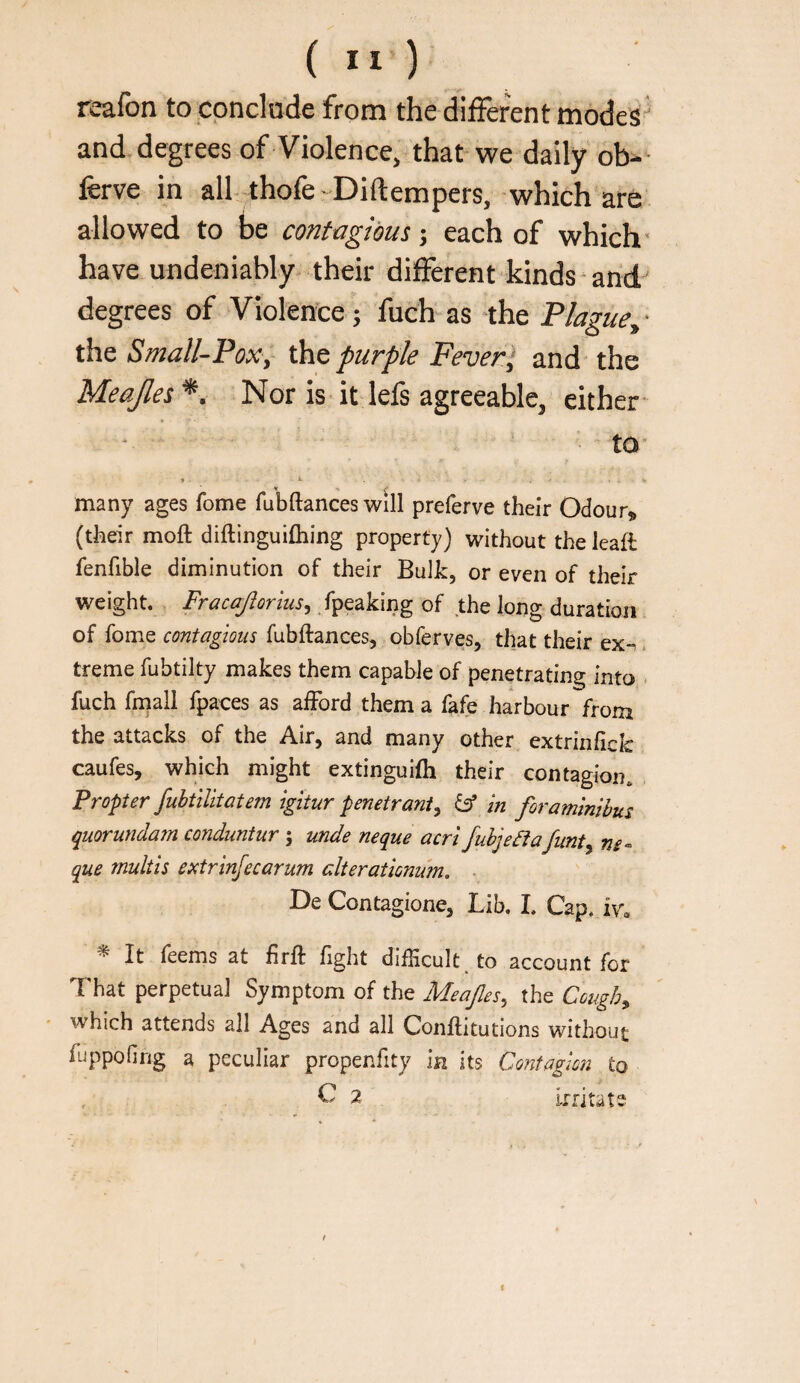 reafon to conclode from the different modes and degrees of Violence, that we daily ob- ferve in all-thofe Diftempers, which are allowed to be contagious; each of which- have undeniably their different kinds and-' degrees of Violence; fuch as the Plague^ • the Small-Pox,~ the purple Fever ‘ and the Meajles *. Nor is it lefs agreeable, either- to- <1 many ages Tome fubftances will preferve their Odour^ (their moft diftinguifhing property) without the leaft fenfible diminution of their Bulk, or even of their weight. Fracajiorius^ fpeaking of the long duration of fome contagious fubftances, obferves, that their ex-^. treme fubtilty makes them capable of penetrating into . fuch fmall fpaces as aiFord them a fafe harbour from the attacks of the Air, and many other extrinfick caufes, which might extinguifli their contagion. Propter fubtilltatem igitur penetrant^ iff hi foraminibus quorundarn conduntur j unde neque acrl fubjefta funt^ ne« que multis extrinfecarum alter at ionurn. . De Contagione, Lib. 1. Cap. iv« ^ It feems at hrft fight difficult, to account for That perpetual Symptom of the Meajles, the Cough^ ■ which attends all Ages and all Conftitutions without fuppofing a peculiar propenfity in its Contagion to C 2 irritate f