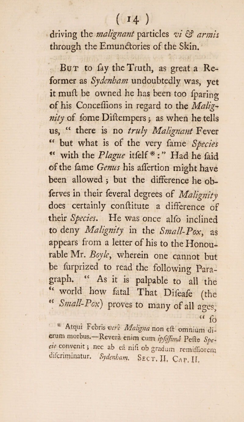 driving the malignant particles & armis through the Emundlories of the Skin. . But to fay the Truth, as great a Re¬ former as Sydenham undoubtedly was, yet of his Conceffions in regard to the Malig-^ nity of fome Diftempers \ as when he tells us, ‘‘ there is no truly Malignant Fever but what is of the very fame Species with the Plague itlelf ^ ” Had he faid of the fame Genus his affertion might have been allowed 5 but the difference he ob- fcrves in their feveral degrees of Malignity does certainly conftitute a difference of their Species. He was once alfo inclined to deny Malignity in the Small-Pox, as appears from a letter of his to the Honou¬ rable Mr, Boyle, wherein one cannot but be furprized to read the following Para¬ graph. As it is palpable to ail the world how fatal That Difeafe (the Small-Pox) proves to many of all ages, '' fo Atqui Febris vcTe Maligna non eft omnium di- erum morbus.—Revera enim cum ip/lffima Pefte Spe¬ cie convenit; nec ab ea nifi ob gradum rcmiftiorem difcriminatur. Sydenham, Sect, II, Cap. II,