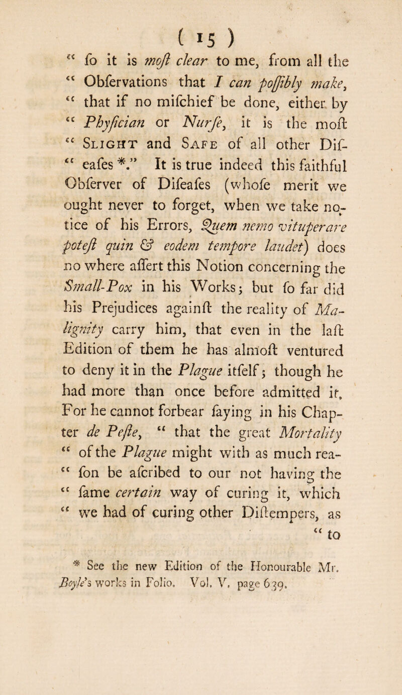 fo it is mqft clear to me, from all the Obfervations that / can po[jtbly make, that if no mifchief be done, either, by Phypcian or Nurfe^ it is the moft Slight and Safe of all other Dif- eafes It is true indeed this faithful Obferver of Difeafes (whofe merit we ought never to forget, when we take no¬ tice of his Errors, ^em nemo vituperare potejl qiiin & eodem tempore laudet) does no where affert this Notion concerning the S^nall-Pox in his Works; but fo far did his Prejudices againft the reality of Ma- ligitity carry him, that even in the laft Edition of them he has alnioft ventured to deny it in the Plague itfelf; though he had more than once before admitted it. For he cannot forbear faying in his Chap¬ ter de Pefie^ “ that the great Mortality of the Plague might with as much rea- fon be aferibed to our not having: the ‘‘ fame certain way of curing it, which we had of curing other Diflempers, as to ^ See the new Edition of the Honourable Mr. works in Folio. Vol. V. page 639.