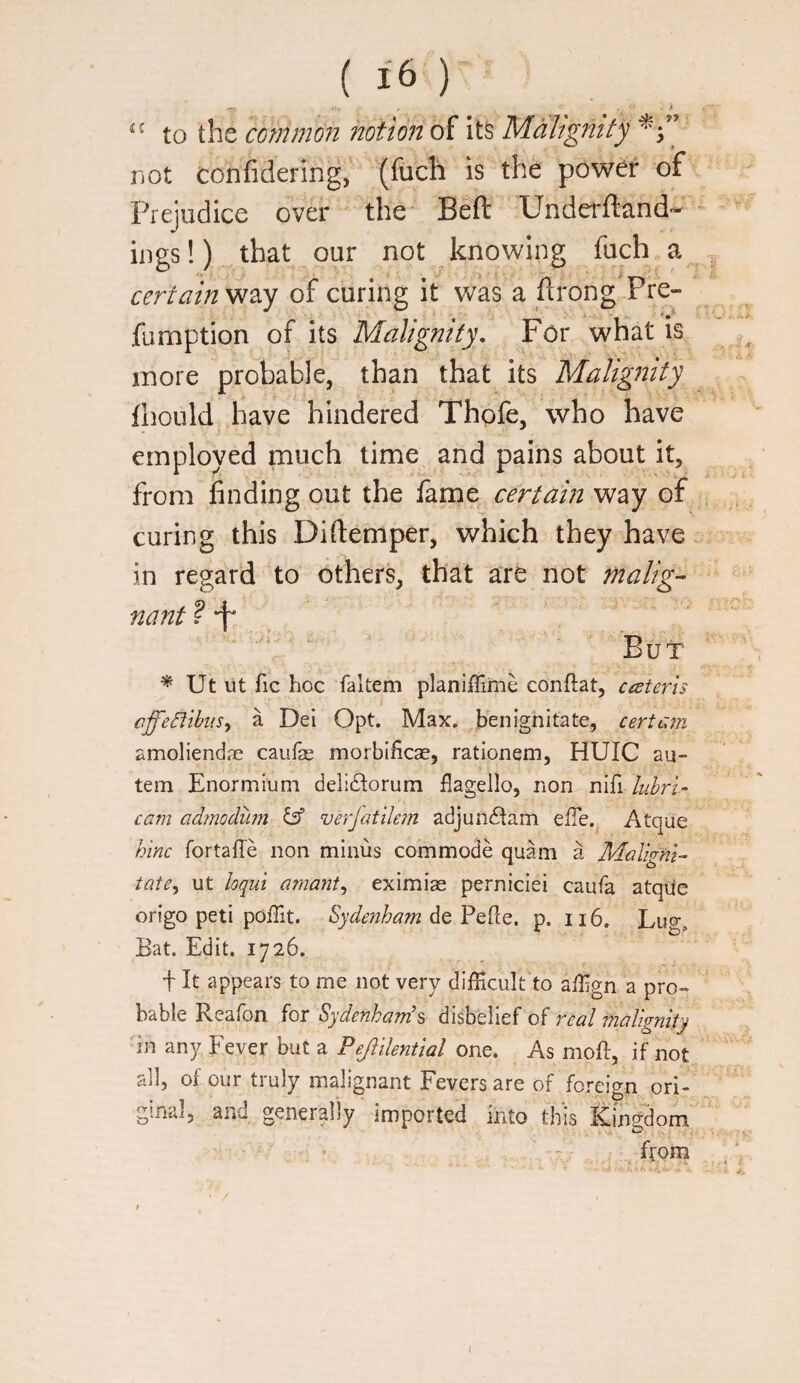 '' to the common hotionoi Its Malignity FiOt confideririg, (fuch is the power of Prejudice over ' the* Beft TJnderftand- ings!) that our not knowing fuch certainof curing it Vv^as a flrong .Pre- fumption of its Malignity, For what is more probable, than that its Malignity fliould have hindered Thofe, who have employed much time and pains about it, from finding out the fame certain way of curing this Diftemper, which they have in regard to others, that are not malig¬ nant ? “t* . , ' - ■' 't> - But Ut ut fic hoc faltem planiffime conftat, cceteris > cffeCiihiiSy a Del Opt. Max. benighitate, certain amoliendjE caufas morbificae, rationem, HUIC au- tem Enormiuni delidlorum flagello, non lubri- cam admoduin let verJatUem adjun6lam elTe.^ Atque hlnc fortafTe non minus commode quani a Malignt^ tate^ ut loqui arnant^ eximiae perniciei caufa atqUc origo peti poffit. Sydenham de Pefle. p. 116. Lucy Bat. Edit. 1726. i It appears to me not very difficult to affign a pro¬ bable Reafon for Sydenham's disbelief of real malignity in any Fever but a Pejiilential one. As moft, if not all, of our truly malignant Fevers are of foreign ori¬ ginal, and generally imported into this Kingdom from ■^V 4 / I