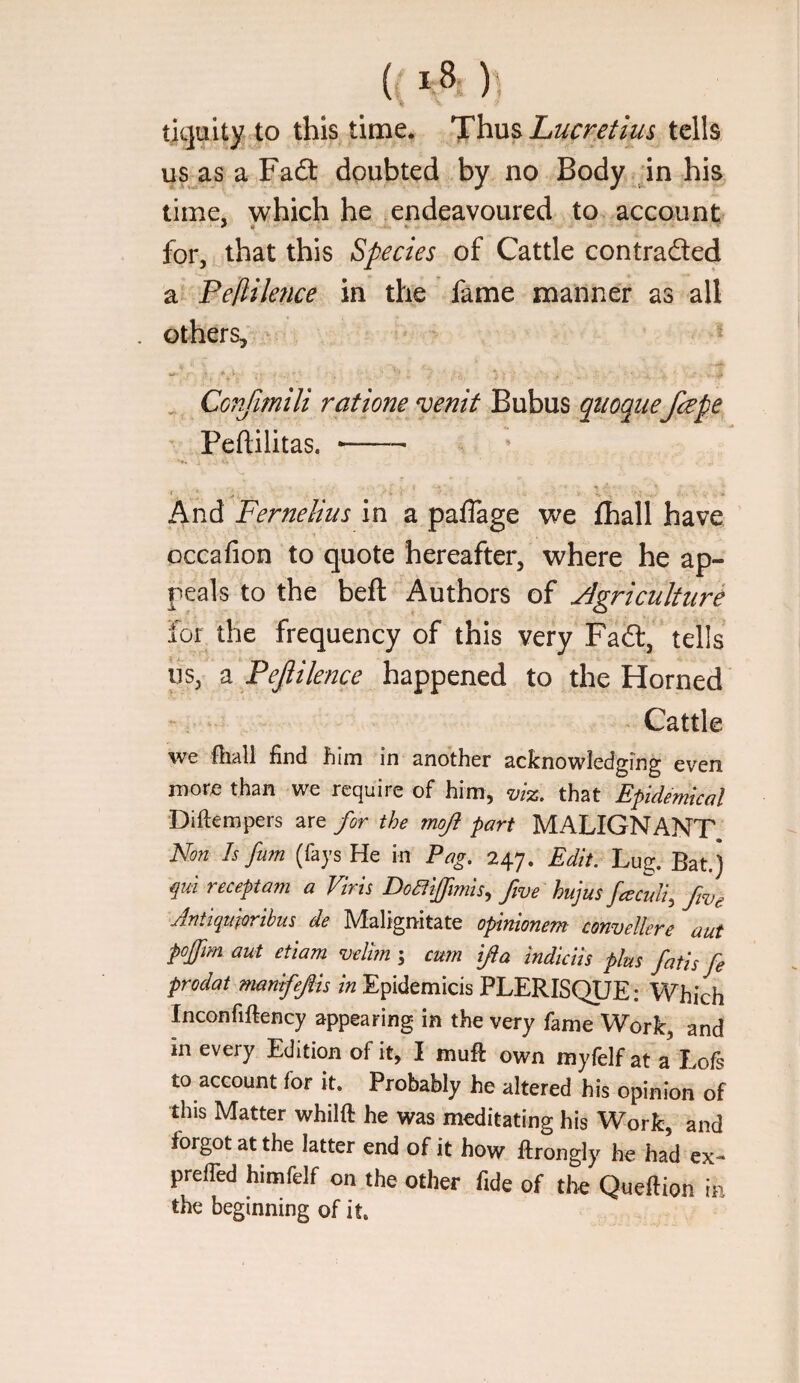 ticjuity to this time* Thn^ Lucr/tius tells us as a Fadt doubted by no Body in hi% time, which he endeavoured to account for, that this Species of Cattle contraded a Pellilence in the fame manner as all others, ^ Confimili ratione venit Bubus qiioqiie fape Peftilitas, -- f , * And Fernelius in a paflage we fhall have occafion to quote hereafter, where he ap¬ peals to the beft Authors of Agriculture for the frequency of this very Fad, tells us, a Pejliknce happened to the Horned Cattle we fhall find him in another acknowledging even more than we require of him, viz. that Epidemical Diftempers are for the moji part MALIGNANT Non Is fum (fays He in Pag. 247. Edit. Lug. Bat.) qui receptam a Viris DoCtiffimis., five hujus fceculi, fve Jntiqmoribus de Malignitate opinionem convellere aut pojfm aut etiam wlim ; cum [fta indicits plus fatis fe prodat mantfefis in Epidemicis PLERISQUE: Which Inconfiftency appearing in the very fame Work, and in every Edition of it, I mufi own myfelf at a Lofs to account for it. Probably he altered his opinion of this Matter whilft he was meditating his Work, and forgot at the latter end of it how flrongly he had ex- prelTed himfelf on the other fide of the Queftion in the beginning of it.