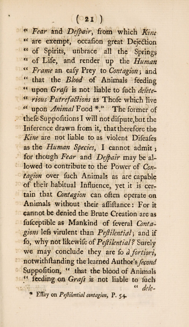 ^ Fear ani Defpair^ from which Kim are exempt, occafion great Dejedtion of Spirits, unbrace all the Springs of Life, and render up the Human Frame m eafy Prey to Contagion*, and that the Blood of Animals feeding upon Grafs is not liable to fudh delke-^ rious Putrefadtiom as Thofe which live upon Animal Food The former of ’ thefe Suppofitions I will not difpute,but the Inference drawn from it, that therefore the Kine are not liable to as violent Difeafes as the Human Species, I cannot admit; for though Fear and Hejpair may be al¬ lowed to contribute to the Power of Con^ tagion over fuch Animals as are capable of their habitual Influence, yet it is cer¬ tain that Contagion can often operate on Animals without their afTiflance: For it cannot be denied the Brute Creation are as fufceptible as Mankind of feveral Conta¬ gions lefs virulent than Pejlikntiah, and if fo, why not likewife of Peftilential f we may conclude they are fo d fortiori, notwithftanding the learned k\x\!cioihfecond Suppofition, ‘‘ that the blood of Animals feeding on Grafs is not liable to fuch '. “ dele- ^ ElTay on PefliUntial contagion, P. 54.