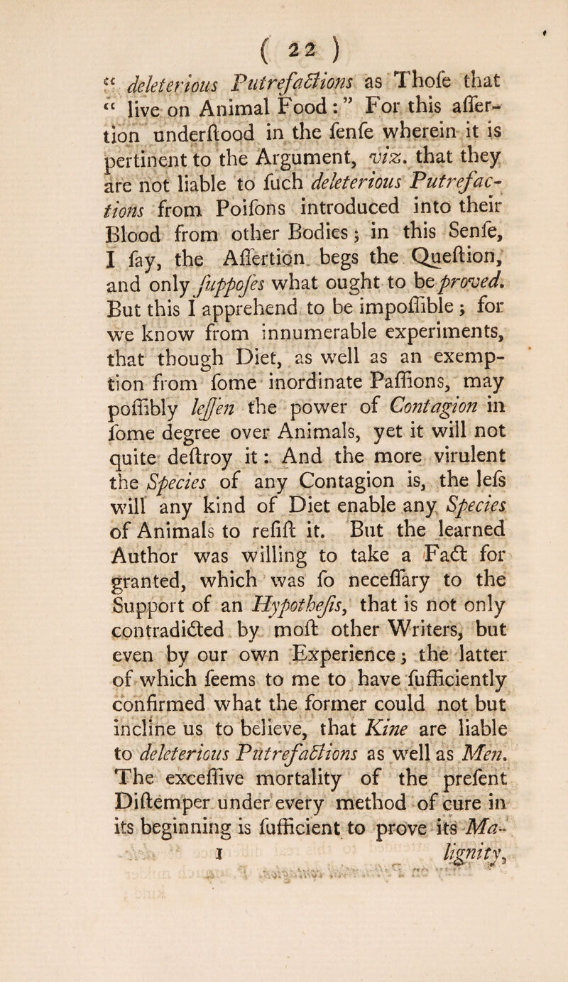 ^^ deleterious PutrefaBions as Thofe that ‘‘ live on Animal Food:’’ For this affer- tlon underftood in the fenfe wherein it is pertinent to the Argument, viz. that they are not liable to fuch deleterious Putrefac¬ tions from Poifons introduced into their Blood from other Bodies ^ in this Senfe, I fay, the Afl'ertign. begs the Queftion, and oi\\y fuppofes what ought to be proved. But this I apprehend to be impoffible ; for we know from innumerable experiments, that though Diet, as well as an exemp¬ tion from fome inordinate Paffions, may poffibly lejj'en the power of Contagion in fome degree over Animals, yet it will not quite deftroy it: And the more virulent the Species of any Contagion is, the lefs will any kind of Diet enable any Species of Animals to refift it. But the learned Author was willing to take a Fad: for granted, which ‘ was fo neceflary to the Support of an Hypothefs, that is not only contradided by moft other Writers, but even by our own Experience ^ the latter of which feems to me to have fufficiently confirmed what the former could not but incline us to believe, that Kine are liable to deleter ions PtitrefaBions as well as Men. The exceffive mortality of the prefent Diftemper under every method of cure in its beginning is fufiicient to prove its I „ lignity.