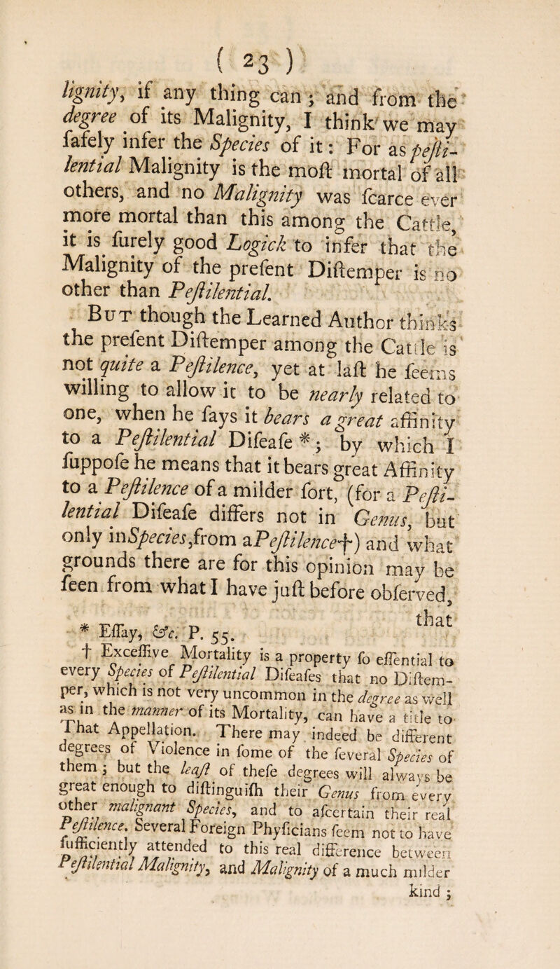 Ugnity, if any thing can ; and from the degree of its Malignity, I think'we may fafely infer the Species of it: For as pefti- Malignity is the moft mortal of all others, and no Malignity was icarce ever more mortal than this among the Cattle, it is furely good Logick to infer that the Malignity of the prefent Diftemper is no other than Pejlikntial. But though the Learned Author think-s the prefent Diftemper among the Cattle is' not quite a Pejiilence, yet at laft he feems willing to allow it to be nearly related to one, when he fays it bears a great affinity to a Pejltlential Difeafe *; by which I fuppofe he means that it bears great Affinity to z Pejiilence of a milder fort, (for a Pejii- lential Difeafe differs not in Genus, but only '\s\Species Jxovn ‘PPeJlilence'J) and what grounds there are for this opinion may be feen from what I have juft before obferved. * EiTay, ^c. P. 55. t Exceffive Mortality is a property fo eflential to every of PeJitlcnUal Difeafes that no Diftem¬ per, which IS not very uncommon in the degree as well as in the manner of its Mortality, can have a title to that Appellation. There may indeed be different degrees ot Violence m fome of the feveral Sfieefes of them; but the /eq/f of thefe degrees will always be grpt enough to diftinguifti thdr Genus from ei/erv and to afeertain their real Several Foreign Phyficians feem not to have ftifficieritly attended to this real difference between ejti enttal Mahgntfy, and Malignity of a much milder kind ;