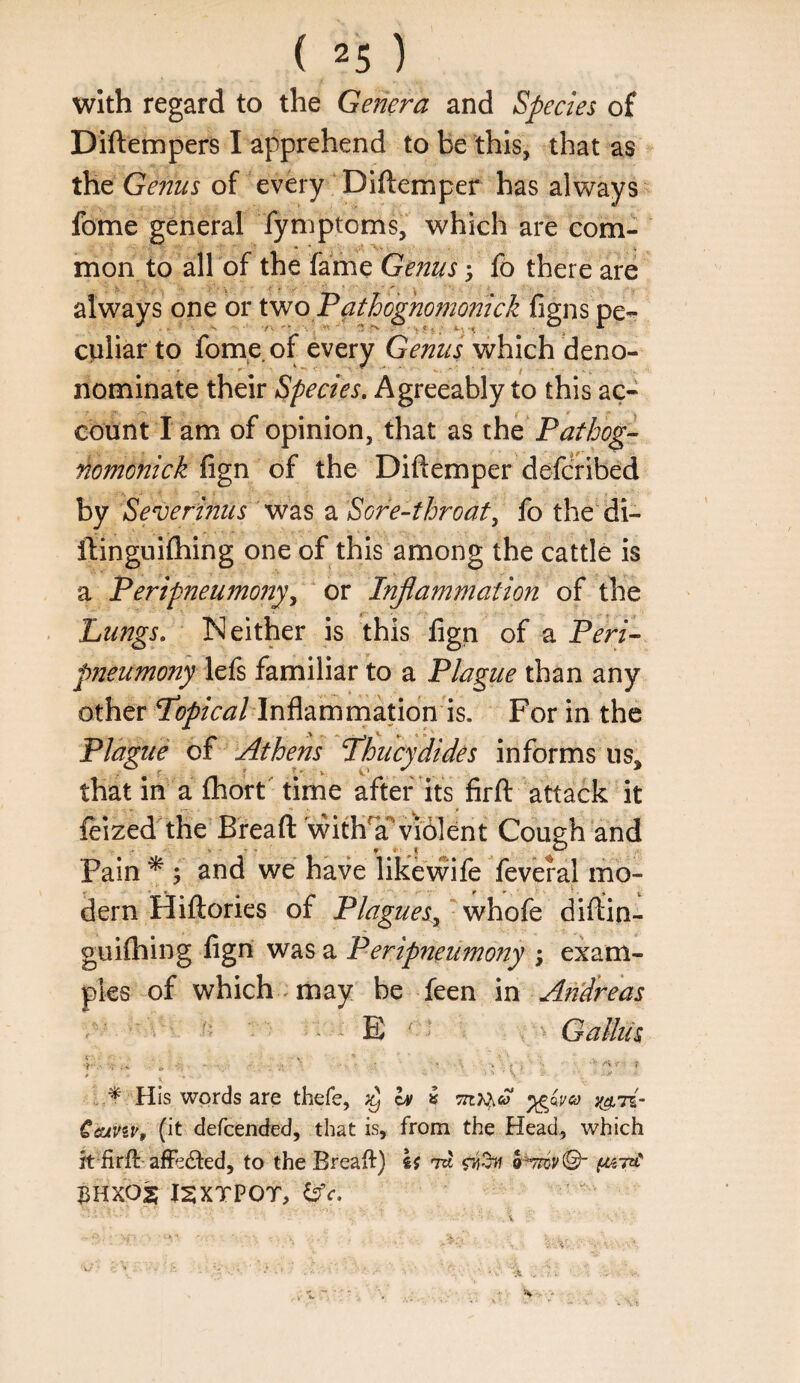 with regard to the Genera and Species of Diftempers I apprehend to be this, that as the of every Diftemper has always fome general fymptoms, which are com- mon to all of the fame Genus 5 fo there are always one or two Patbognomonick {igns pe-- culiar to fome. of every Genus which deno- nominate their Species, Agreeably to this ac¬ count lam of opinion, that as the nomonick fign of the Diftemper deferibed by Severi?2us was a Sore-throaty fo the di- flinguilhing one of this among the cattle is a Peripneumonyy ^ ox Injiammation of the Lungs, Neither is this lign of a Peri- pneumony lefs familiar to a Plague than any other Inflamrnation is. For in the Plague of Athens Phiicydides informs us, that in a fhort' time after its firft attack it feized'the Bread: withT violent Cough and Pain * ; and we have likevvife feveral mo- dern Hiftories of P/agueSy whofe diftin- guiftiing lign was a Peripneumony ; exam¬ ples of which , may be feen m Andreas E ' ' Gallils His words are thefe, ^ h> ^ Ceuviv, (it defeended, that is, from the Head, which rt firft-afffdted, to the Breaft) U ru 3HXOS I2XTPOT,