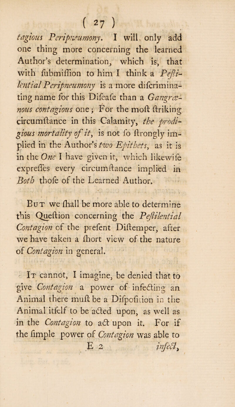 3* tagious Peripru’umony, I wIlL only add one thing more concerning the learned Author's determination, which is, that with fubmiffion to him I think a PefA^ kfitial Peripneumony is a more difcrimina- ting name for this Difeafe than a Gangr(Z-- nous contagious one; For the moft ftriking circumftance in this Calamity, the prodi¬ gious mortality of it, is not fo ftrongly im¬ plied in the Author’s two Epithets, as it is in the 0?ie I have given it, v/hich likewife expreffes every circumftance implied in Both thofe of the Learned Author, But we (hall be more able to determine this Queftion concerning the Pefilential Contagion of the prefent Diftemper, after we have taken a (hort view of the nature of Contagion In general. It cannot, I imagine, be denied that to give Contagion a power of infeding an Animal there muft be a Difpofition in the Animal itfelf to be aded upon, as well as in the Contagion to ad upon it. For if the fimple power of Contagion was able to E 2 infedt^