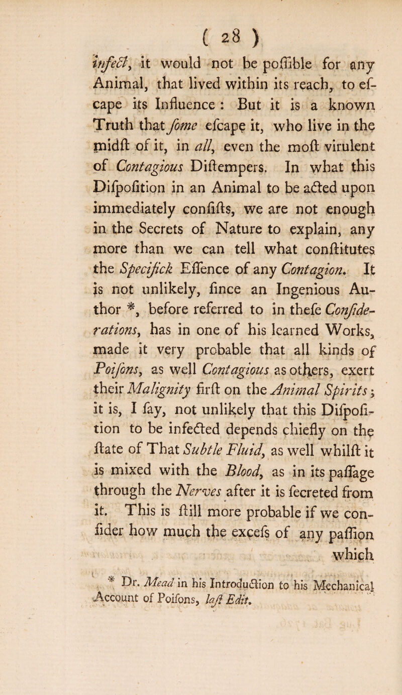 infe6t^ \i would not be poffible for ’any Animal, that lived within its reach^ to ef- cape its Influence : But it is a knbwn Truth that fome efcap^ it, who live in the inidfl: of it, in ^//, even the mofl: virulent of Contagious Diftempers. In what this Dilpofition in an Animal to be afted upon immediately confifls, we are not enough in the Secrets of Nature to explain, any more than we can tell what conftitutes the Specijick EflTence pf any Contagion,- It }s not unlikely, fince an Ingenious Au¬ thor before referred to in thefe Confide’^ rations^ has in one of his learned Works, made it very probable that all kinds of Poifons^ as well Contagious as others, exert their Malignity firft on the Animal Spirits; it is, I fay, not unlikely that this Difpofi- tion to be infedled depends chiefly on the ftate of That Subtle Fluidy as well whilft it is mixed with the Bloody as in its paffage through the Nerves after it is fecreted from it. This is ftill more probable if we con- fider how much the excefs of any paffipn which ^ Dr. Mead m his Introdu6lion to his Mechanical Account of Poifons, laj} Edit. ' . '