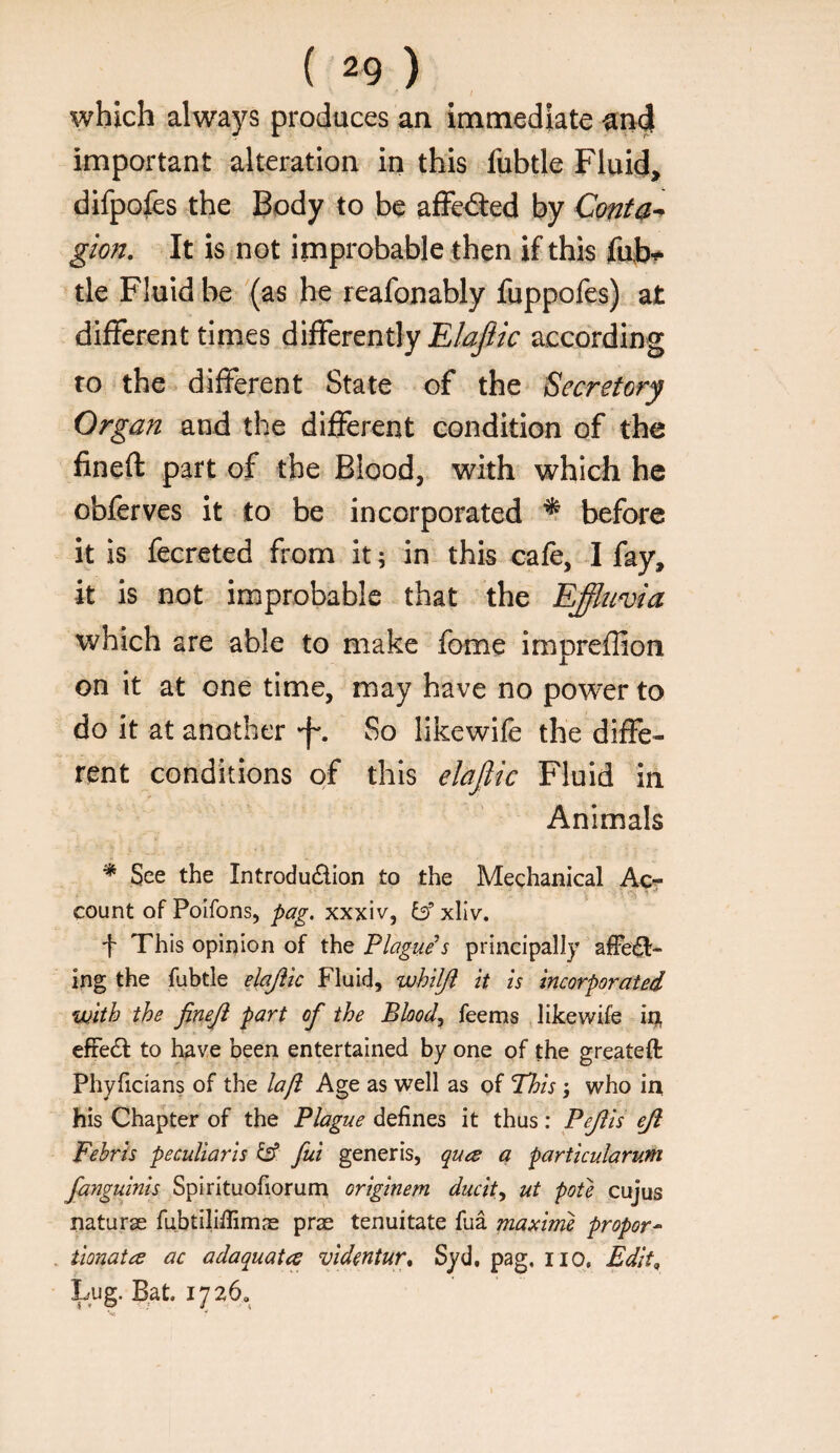 I which always produces an immediate important alteration in this fubtle Fluid, difpofes the Body to be aflFe<9:ed by Conta^ gion. It is not improbable then if this fufai- tie Fluid be '(as he reafonably fuppofes) at different times differently according to the different State of the Secretory Organ and the different condition of the fineft part of the Blood, with which he obferves it to be incorporated ^ before it is fecreted from it; in this cafe, I fay, it is not improbable that the Effitmia which are able to make fome impreffion on it at one time, may have no power to do it at another •f*. So likewife the diffe¬ rent conditions of this elajlic Fluid in Animals * See the Introduction to the Mechanical Ac- count of Poifons, pag. xxxiv, b’ xliv. f This opinion of the Plague’s principally affe^- ing the fubtle elajiic Fluid, whiljj it is incorporated with the fineji part of the Bloody feems likewife iu efFeCl to have been entertained by one of the greateft Phyficians of the la/i Age as well as of Phis; who in his Chapter of the Plague defines it thus: Peftis eji Febris peculiaris b* fui generis, quee a particularum fanguinis Spirituofiorum originem ducit^ ut pote cujus naturse fubtilifiimae prae tenuitate fua maxime proper^ . tionata ac adaquatce videntur, Syd, pag. no. Edit, Lug. Bat. 1726a