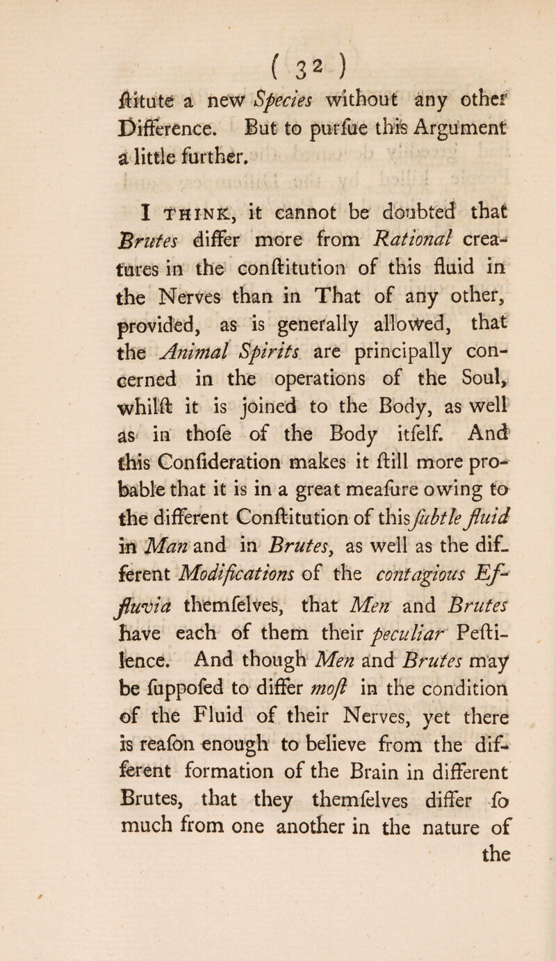 ftitute a new Species without any othcf Difference. But to purfue thte Argument a little further. I THINK, it cannot be doubted that 'Brides differ more from Rational crea¬ tures in the conftitution of this fluid in the Nerves than in That of any other, provided, as is generally allowed, that the Animal Spirits are principally con¬ cerned in the operations of the Soul, whilft it is joined to the Body, as well as‘ in thofe of the Body itfelf. And this Confideration makes it ftill more pro¬ bable that it is in a great meafure owing to the different Conflitution of ihiisjubtle fluid in Man and in Brutes^ as well as the dif¬ ferent Modifications of the conta'gious Ef-^ fluvia themfelves, that Meir and Brutes have each of them their peculiar Pefti- lencc. And though Men and Brutes may be fuppofed to differ mofl in the condition of the Fluid o£ their Nerves, yet there is reafon enough to believe from the dif¬ ferent formation of the Brain in different Brutes, that they themfelves differ To much from one another in the nature of