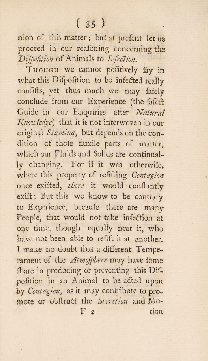 nion of this matter 5 but at prefent let us proceed in our reafoning concerning the Dlfpofition of Animals to LifeSlio?!, Though we cannot pofitively lay in what this Difpofition to be infedted really confifts, yet thus much we may fafely conclude from our Experience (the fafed: Guide in our Enquiries after Natural K.nowledge) that it is not interwoven in our original Stamina^ but depends on the con¬ dition of thofe fluxile parts of matter, which our Fluids and Solids are continual¬ ly changing. For if it was otherwife, where this property of refifting Cojjtagion once exifted, there it would ' conftantly exift: But this we know to be contrary to Experience, becaufe there are many People, that would not take infedlion at one time, though equally near it, who have not been able to refill; it at another. I make no doubt that a different Tempe¬ rament of the Atmofphere may have fome lliare in producing or preventing this DiC- polition in an Animal to be adled upon by Contagion^ as it may contribute to pro¬ mote or obftrud the Secretion and Mo- F 2 lion