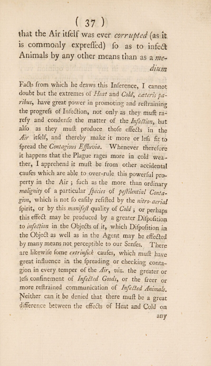 that the Air itfelf was ever corrupted (as it is commonly erpreffed) fo as to infea Animals by any other means than as a w- dium from which he draws this Inference, I cannot doubt but the extremes of Heat and Cold^ ca;teris pa¬ ribus^ have great power in promoting and reflraining the progrefs of Infe6i:ion, not only as they muft ra¬ refy and condenfe the matter of the Infection, but alfo as they muft produce thofe effe6ls in the Air itfelf, and thereby make it more or lefs fit to fpread the Contagious Effluvia. Whenever therefore it happens that the Plague rages more in cold wea¬ ther, I apprehend it muft be from other accidental caufes which are able to over-rule this powerful pi-o- perty in the Air ; fuch as the more than ordinary malignity of a particular fpecies of pejiilential Conta- gion., v/hich is not fo eafily refifted by the nitro-aerial fpirit, or by this manifeji quality of Cold 3 or perhaps this effedl may be produced by a greater Difpofition to infeSiion in the Objedfs of it, which Difpofition in the Objedf as well as in the Agent may be effedled by many means not perceptible to our Senfes. There are likewife fome extrinfick caufes, which muft have great influence in the fpreading or checking conta¬ gion in every temper of the ^/r, viz. the greater or lefs confinement of InfeCied Goods^ or the freer or more reftrained communication of InfeSied Animals. ]S[either can it be denied that there muft be a great difference between the effects of Heat and Cold on any