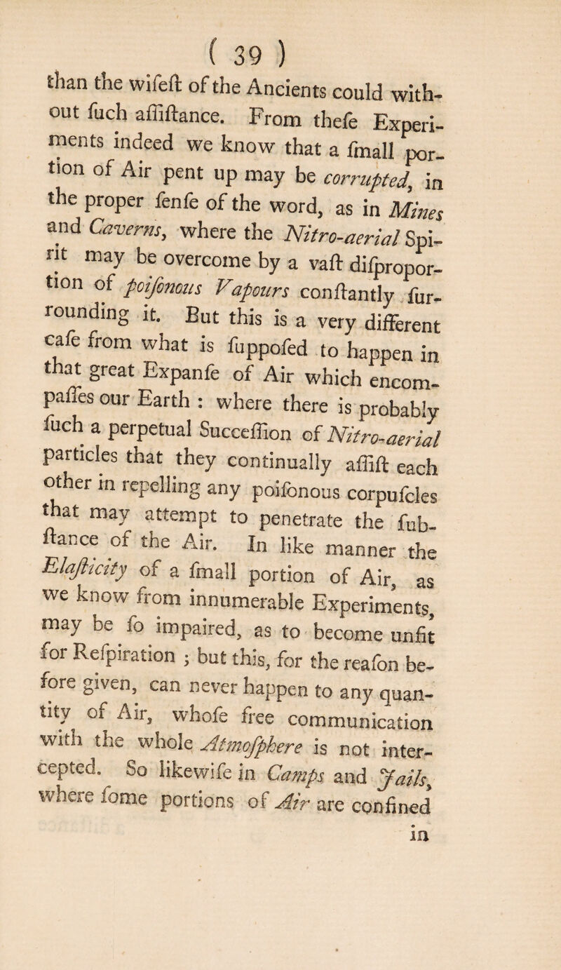 than the wifefl: of the Ancients could with¬ out fuch affiftance. From thefe Experi¬ ments indeed we know that a fmall ,por- tion of Air pent up may be corrupted, in the proper fenfe of the word, as in Mines and Caverns, where the Nitro-aerial Spi¬ rit may be overcome by a vaft difpropor- tion oi poifonous Vapours conftantly. fur- rounding it. But this is a very dilFerent cafe from what is fuppofed .to happen in t ^ great Expanfe of Air which encom- palfes our Earth : where there is probably fuch a perpetual Succeffion of Nitro-aerial particles that they continually affift each other in repelling any poifonous corpufcles that may attempt to penetrate the fub ftance of the Air. In like manner the Elaflicity of a fmall portion of Air, as we know from innumerable Experiments, may be fo impaired, as to become unfit for Refpiration ; but this, for the reafon be¬ fore given, can never happen to any quan¬ tity of Air, whofe free communication with the whole Atmofphere is not inter¬ cepted. So likewife in Camps and Jails, where fome portions of Air are confined m